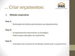 … Criar orçamentos:
3.   Método corporativo

Fase 1:
      • Distribuição de dinheiro pela directoria aos departamentos.


Fase 2:
      • Os departamentos desenvolvem as estratégias;
      • Podem prepor alterações nos orçamentos.


Fase 3:
      • A direcção revê os planos de marketing e decide qual é a quantia final.
 