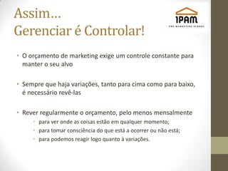 Assim…
Gerenciar é Controlar!
• O orçamento de marketing exige um controle constante para
  manter o seu alvo

• Sempre que haja variações, tanto para cima como para baixo,
  é necessário revê-las

• Rever regularmente o orçamento, pelo menos mensalmente
     • para ver onde as coisas estão em qualquer momento;
     • para tomar consciência do que está a ocorrer ou não está;
     • para podemos reagir logo quanto à variações.
 