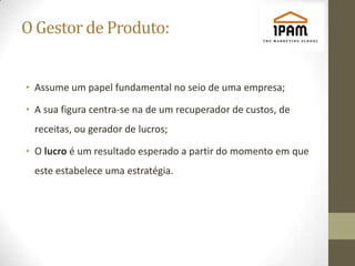 O Gestor de Produto:


• Assume um papel fundamental no seio de uma empresa;

• A sua figura centra-se na de um recuperador de custos, de
 receitas, ou gerador de lucros;

• O lucro é um resultado esperado a partir do momento em que
 este estabelece uma estratégia.
 