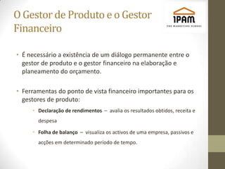 O Gestor de Produto e o Gestor
Financeiro

• É necessário a existência de um diálogo permanente entre o
  gestor de produto e o gestor financeiro na elaboração e
  planeamento do orçamento.

• Ferramentas do ponto de vista financeiro importantes para os
  gestores de produto:
     • Declaração de rendimentos – avalia os resultados obtidos, receita e
       despesa

     • Folha de balanço – visualiza os activos de uma empresa, passivos e
       acções em determinado período de tempo.
 