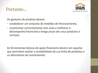 Portanto…
Os gestores de produto devem:
• estabelecer um conjunto de medidas de financiamento,
• orçamentar correctamente com vista a melhorar o
  desempenho financeiro a longo prazo dos seus produtos e
  serviços.



As ferramentas básicas de apoio financeiro devem ser aquelas
que permitem avaliar a rentabilidade da sua linha de produtos e
as alternativas de investimento.
 