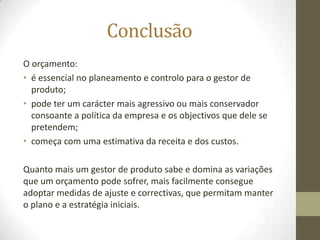 Conclusão
O orçamento:
• é essencial no planeamento e controlo para o gestor de
  produto;
• pode ter um carácter mais agressivo ou mais conservador
  consoante a política da empresa e os objectivos que dele se
  pretendem;
• começa com uma estimativa da receita e dos custos.

Quanto mais um gestor de produto sabe e domina as variações
que um orçamento pode sofrer, mais facilmente consegue
adoptar medidas de ajuste e correctivas, que permitam manter
o plano e a estratégia iniciais.
 