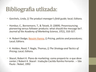 Bibliografia utlizada:
• Gorchels, Linda, () The product manager's field guide; local; Editora.

• Hombur, C., Bornemann, T., & Totzek, D. (2009). Preannouncing
  pioneering versus follower products: what should the message be?.
  Journal of the Academy of Marketing Science, 37(1), 310-327.

• H. Robert Dodge; Nessim Hanna, () Pricing, policies and procedures;
  Local; Editora.

• K. Holden, Reed; T. Nagle, Thomas, () The Strategy and Tactics of
  Pricing; Local; Editora.

• Skacel, Robert K. Plano de marketing: como prepará-lo: o que deve
  conter / Robert K. Skacel : tradução Cacilda Rainho Ferrante . – São
  Paulo : Nobel, 1992
 