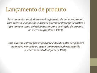 Lançamento de produto
Para aumentar as hipóteses do lançamento de um novo produto
com sucesso, é importante discutir diversas estratégias e tácticas
 que tenham como objectivo maximizar a aceitação do produto
                 no mercado (Guiltinan 1999).



Uma questão estratégica importante é decidir entre ser pioneiro
  num novo mercado ou seguir um mercado já estabelecido
            (Liebermanand Montgomery 1988).
 