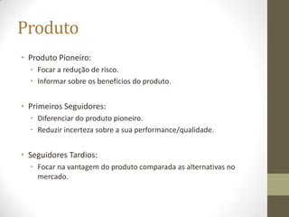 Produto
• Produto Pioneiro:
  • Focar a redução de risco.
  • Informar sobre os benefícios do produto.


• Primeiros Seguidores:
  • Diferenciar do produto pioneiro.
  • Reduzir incerteza sobre a sua performance/qualidade.


• Seguidores Tardios:
  • Focar na vantagem do produto comparada as alternativas no
    mercado.
 