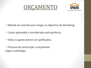 ORÇAMENTO

• Método de controlo para chegar ao objectivo do Marketing;

• Custos aprovados e considerados pela gerência;

• Todos os gastos devem ser justificados;

• Processo de construção: o orçamento
segue a estratégia.
 