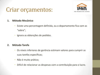 Criar orçamentos:
1.   Método Mecânico
      • Existe uma percentagem definida, ou o departamento fica com as
        “sobra”;
      • Ignora as obtenções de pedidos.


2.   Método Tarefa
      • Os níveis inferiores de gerência estimam valores para cumprir as
        suas tarefas específicas;
      • Não é muito prático;
      • Difícil de relacionar as despesas com a contribuição para o lucro.
 