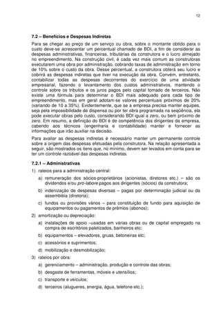 12
7.2 – Benefícios e Despesas Indiretas
Para se chegar ao preço de um serviço ou obra, sobre o montante obtido para o
custo deve-se acrescentar um percentual chamado de BDI, a fim de considerar as
despesas administrativas, financeiras, tributárias da construtora e o lucro almejado
no empreendimento. Na construção civil, é cada vez mais comum as construtoras
executarem uma obra por administração, cobrando taxas de administração em torno
de 10% sobre o custo da obra. Desse percentual, a construtora obterá seu lucro e
cobrirá as despesas indiretas que tiver na execução da obra. Convém, entretanto,
contabilizar todas as despesas decorrentes do exercício de uma atividade
empresarial, fazendo o levantamento dos custos administrativos, mantendo o
controle sobre os tributos e os juros pagos pelo capital tomado de terceiros. Não
existe uma fórmula para determinar o BDI mais adequado para cada tipo de
empreendimento, mas em geral adotam-se valores percentuais próximos de 20%
(variando de 10 a 35%). Evidentemente, que se a empresa precisa manter equipes,
seja pela impossibilidade de dispensa ou por ter obra programada na seqüência, ela
pode executar obras pelo custo, considerando BDI igual a zero, ou bem próximo de
zero. Em resumo, a definição do BDI é de competência dos dirigentes da empresa,
cabendo aos técnicos (engenharia e contabilidade) manter e fornecer as
informações que irão auxiliar na decisão.
Para avaliar as despesas indiretas é necessário manter um permanente controle
sobre a origem das despesas efetuadas pela construtora. Na relação apresentada a
seguir, são mostrados os itens que, no mínimo, devem ser levados em conta para se
ter um controle razoável das despesas indiretas.
7.2.1 – Administrativas
1) rateios para a administração central:
a) remuneração dos sócios-proprietários (acionistas, diretores etc.) – são os
dividendos e/ou pro-labore pagos aos dirigentes (sócios) da construtora;
b) indenização de despesas diversas – pagas por determinação judicial ou da
assembléia (diretoria);
c) fundos ou provisões vários – para constituição de fundo para aquisição de
equipamentos ou pagamentos de prêmios (abonos);
2) amortização ou depreciação:
a) instalações de apoio –usadas em várias obras ou de capital empregado na
compra de escritórios paletizados, banheiros etc;
b) equipamentos – elevadores, gruas, betoneiras etc;
c) acessórios e suprimentos;
d) mobilização e desmobilização;
3) rateios por obra:
a) gerenciamento – administração, produção e controle das obras;
b) desgaste de ferramentas, móveis e utensílios;
c) transporte e veículos;
d) terceiros (alugueres, energia, água, telefone etc.);
 