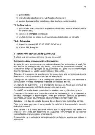 13
e) publicidade;
f) manutenção (abastecimento, lubrificação, oficina etc.);
g) perdas diversas (ações trabalhistas, dias de chuva, acidentes etc.).
7.2.2 – Financeiras
a) gastos com financiamentos – empréstimos bancários, atrasos e inadimplência
de clientes etc.;
b) cauções e retenções contratuais;
c) multas devidas por atraso e outros motivos estabelecidos em contrato.
7.2.3 – Tributárias
a) impostos e taxas (ISS, IPI, IR, IPMF, CPMF etc.);
b) Cofins, PIS, Pasep etc.
8 – ROTEIRO PARA O LEVANTAMENTO QUANTITATIVO
O roteiro será apresentado somente na aula presencial.
GLOSSÁRIO NA ÁREA DE ELABORAÇÃO DE ORÇAMENTOS
Apropriação – é o levantamento por meio de observações sistemáticas e medições
dos tempos de execução de uma tarefa, consumo de determinado material, de
combustível, tempo de operação de equipamentos etc., para fins de determinação
de uma média para ser usada nas composições dos custos.
Cotação – é o processo de levantamento de preços junto aos fornecedores de uma
determinada praça (local onde a obra vai ser executada).
Cronograma de aplicação – é o cronograma derivado do físico que orientará a
aplicação dos recursos financeiros colocados à disposição da obra.
Cronograma de suprimento – é o cronograma derivado do físico que orientará as
compras dos materiais e solicitação dos serviços para a obra.
Curva ABC – é a relação dos materiais e/ou serviços mais significativos na obra.
Custo de mobilização – é o custo decorrente da movimentação de equipamentos
pesados, montagem e desmontagem, como por exemplo: centrais de concreto,
argamassa, usinas de pavimentação, equipamentos de terraplenagem etc.
Data base – é a data da cotação do preço de um determinado material ou serviço.
Frete – é o valor pago para o transportador de materiais e é acrescentado no custo
do final do material.
Hora parada – é o custo existente mesmo que o equipamento não esteja em
operação, que pode ser decorrente de alugueres, remuneração de operadores
especializados, manutenção ou encargos etc.
Orçamentista – é o profissional especializado (engenheiro ou técnico) que elabora o
orçamento.
 