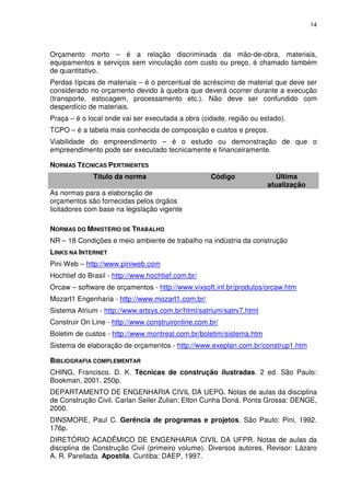 14
Orçamento morto – é a relação discriminada da mão-de-obra, materiais,
equipamentos e serviços sem vinculação com custo ou preço, é chamado também
de quantitativo.
Perdas típicas de materiais – é o percentual de acréscimo de material que deve ser
considerado no orçamento devido à quebra que deverá ocorrer durante a execução
(transporte, estocagem, processamento etc.). Não deve ser confundido com
desperdício de materiais.
Praça – é o local onde vai ser executada a obra (cidade, região ou estado).
TCPO – é a tabela mais conhecida de composição e custos e preços.
Viabilidade do empreendimento – é o estudo ou demonstração de que o
empreendimento pode ser executado tecnicamente e financeiramente.
NORMAS TÉCNICAS PERTINENTES
Título da norma Código Última
atualização
As normas para a elaboração de
orçamentos são fornecidas pelos órgãos
licitadores com base na legislação vigente
NORMAS DO MINISTÉRIO DE TRABALHO
NR – 18 Condições e meio ambiente de trabalho na indústria da construção
LINKS NA INTERNET
Pini Web – http://www.piniweb.com
Hochtief do Brasil - http://www.hochtief.com.br/
Orcaw – software de orçamentos - http://www.vixsoft.inf.br/produtos/orcaw.htm
Mozart1 Engenharia - http://www.mozart1.com.br/
Sistema Atrium - http://www.artsys.com.br/html/satrium/satrv7.html
Construir On Line - http://www.construironline.com.br/
Boletim de custos - http://www.montreal.com.br/boletim/sistema.htm
Sistema de elaboração de orçamentos - http://www.exeplan.com.br/construp1.htm
BIBLIOGRAFIA COMPLEMENTAR
CHING, Francisco. D. K. Técnicas de construção ilustradas. 2 ed. São Paulo:
Bookman, 2001. 250p.
DEPARTAMENTO DE ENGENHARIA CIVIL DA UEPG. Notas de aulas da disciplina
de Construção Civil. Carlan Seiler Zulian; Elton Cunha Doná. Ponta Grossa: DENGE,
2000.
DINSMORE, Paul C. Gerência de programas e projetos. São Paulo: Pini, 1992.
176p.
DIRETÓRIO ACADÊMICO DE ENGENHARIA CIVIL DA UFPR. Notas de aulas da
disciplina de Construção Civil (primeiro volume). Diversos autores. Revisor: Lázaro
A. R. Parellada. Apostíla. Curitiba: DAEP, 1997.
 
