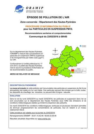 ÉPISODE DE POLLUTION DE L’AIR
Zone concernée : Département des Hautes-Pyrénées
PROCÉDURE D’INFORMATION DU PUBLIC
pour les PARTICULES EN SUSPENSION PM10.
Recommandations sanitaires et comportementales
Communiqué du 23/02/2016 à 08h00
Page 1 sur 3
Sur le département des Hautes-Pyrénées,
l’ORAMIP a mesuré des concentrations en
particules en suspension (PM10) supérieure
à 50 microgrammes par mètre cube (µg/m3
)
sur 24h.
Conformément à l’arrêté préfectoral du 17
avril 2012, le préfet des Hautes-Pyrénées
met en œuvre la procédure d’information et
de recommandation du public.
MERCI DE RELAYER CE MESSAGE
DESCRIPTION DU PHENOMENE
La cause principale de cette pollution est l’accumulation des particules en suspension du fait d’une
atmosphère très stable et d’un vent faible. Ces particules peuvent être émises par le trafic routier,
les dispositifs de chauffage, les industries, ou peuvent être d’origine naturelle.
ÉVOLUTION
Dans la nuit du lundi 22/02/2016 au mardi 23/02/2016, les particules en suspension dans l’air se
sont accumulées sur le département des Hautes Pyrénées sous l’effet des émissions et de
conditions météorologiques stables qui limitent la dispersion des polluants.
Ce mardi 23/02/2016 les conditions météorologiques venteuses et pluvieuses devraient permettre
de diminuer progressivement les concentrations de particules, tout en restant à un niveau
relativement élevé.
Cette procédure est valable pour la journée du 23/02/2016.
Renseignements ORAMIP : 05.61.15.42.46 / 06.85.03.06.46
Résultats actualisés disponibles sur www.oramip.org
 