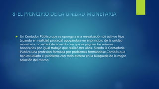  Un Contador Público que se oponga a una reevaluación de activos fijos
(cuando en realidad proceda) apoyándose en el principio de la unidad
monetaria, no estará de acuerdo con que se paguen los mismos
honorarios por igual trabajo que realizó tres años. Siendo la Contaduría
Pública una profesión formada por problemas formándose Comités que
han estudiado el problema con todo esmero en la búsqueda de la mejor
solución del mismo.
 