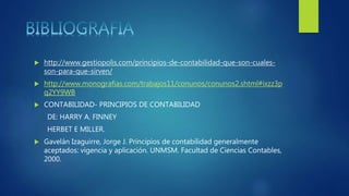  http://www.gestiopolis.com/principios-de-contabilidad-que-son-cuales-
son-para-que-sirven/
 http://www.monografias.com/trabajos11/conunos/conunos2.shtml#ixzz3p
q2YY9WB
 CONTABILIDAD- PRINCIPIOS DE CONTABILIDAD
DE: HARRY A. FINNEY
HERBET E MILLER.
 Gavelán Izaguirre, Jorge J. Principios de contabilidad generalmente
aceptados: vigencia y aplicación. UNMSM. Facultad de Ciencias Contables,
2000.
 