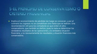  Implica el reconocimiento de pérdidas tan luego se conozcan, y por el
contrario los ingresos no se contabilizan sino hasta que se realicen. Una
recomendación útil para los contadores es que eviten el ultra
conservatismo, que también es dañino, pues la meta es determinar los
verdaderos resultados de las operaciones y la verdadera situación
financiera, y no necesariamente los resultados y situación financiera más
conservadora.
 