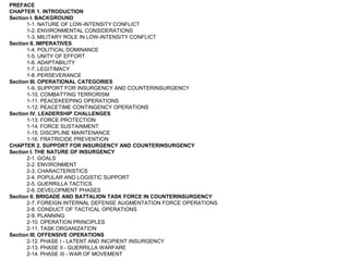 PREFACECHAPTER 1. INTRODUCTIONSection I. BACKGROUND1-1. NATURE OF LOW-INTENSITY CONFLICT1-2. ENVIRONMENTAL CONSIDERATIONS1-3. MILITARY ROLE IN LOW-INTENSITY CONFLICTSection II. IMPERATIVES1-4. POLITICAL DOMINANCE1-5. UNITY OF EFFORT1-6. ADAPTABILITY1-7. LEGITIMACY1-8. PERSEVERANCESection III. OPERATIONAL CATEGORIES1-9. SUPPORT FOR INSURGENCY AND COUNTERINSURGENCY1-10. COMBATTING TERRORISM1-11. PEACEKEEPING OPERATIONS1-12. PEACETIME CONTINGENCY OPERATIONSSection IV. LEADERSHIP CHALLENGES1-13. FORCE PROTECTION1-14. FORCE SUSTAINMENT1-15. DISCIPLINE MAINTENANCE1-16. FRATRICIDE PREVENTIONCHAPTER 2. SUPPORT FOR INSURGENCY AND COUNTERINSURGENCYSection I. THE NATURE OF INSURGENCY2-1. GOALS2-2. ENVIRONMENT2-3. CHARACTERISTICS2-4. POPULAR AND LOGISTIC SUPPORT2-5. GUERRILLA TACTICS2-6. DEVELOPMENT PHASESSection II. BRIGADE AND BATTALION TASK FORCE IN COUNTERINSURGENCY2-7. FOREIGN INTERNAL DEFENSE AUGMENTATION FORCE OPERATIONS2-8. CONDUCT OF TACTICAL OPERATIONS2-9. PLANNING2-10. OPERATION PRINCIPLES2-11. TASK ORGANIZATIONSection III. OFFENSIVE OPERATIONS2-12. PHASE I - LATENT AND INCIPIENT INSURGENCY2-13. PHASE II - GUERRILLA WARFARE2-14. PHASE III - WAR OF MOVEMENT