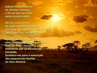 Induze-me a respeitar  os direitos alheios , a fim de que os meus  sejam preservados.  Dá-me consciência  do lugar que me compete,  para que não esteja a exigir da vida  aquilo que não me pertence.  Não me permitas sonhar  com realizações incompatíveis  com os meus recursos,  entretanto por acréscimo de bondade,  fortalece-me para a execução  das pequeninas tarefas  ao meu alcance.   