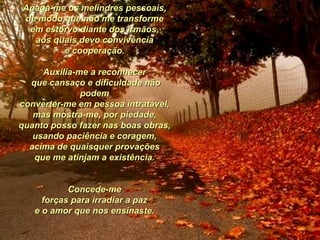 Apaga-me os melindres pessoais,  de modo que não me transforme  em estôrvo diante dos irmãos,  aos quais devo convivência  e cooperação.  Auxilia-me a reconhecer  que cansaço e dificuldade não podem  converter-me em pessoa intratável,  mas mostra-me, por piedade,  quanto posso fazer nas boas obras,  usando paciência e coragem,  acima de quaisquer provações  que me atinjam a existência.   Concede-me  forças para irradiar a paz  e o amor que nos ensinaste.  