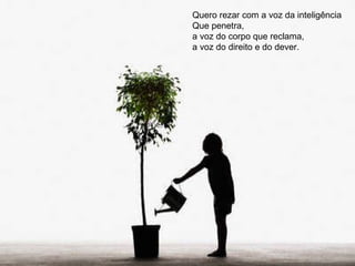 Quero rezar com a voz da inteligência Que penetra, a voz do corpo que reclama, a voz do direito e do dever. 