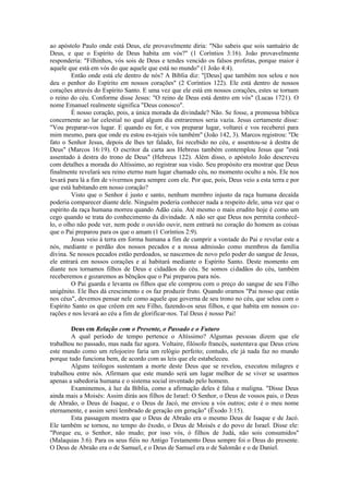 ao apóstolo Paulo onde está Deus, ele provavelmente diria: "Não sabeis que sois santuário de
Deus, e que o Espírito de Deus habita em vós?" (1 Coríntios 3:16). João provavelmente
responderia: "Filhinhos, vós sois de Deus e tendes vencido os falsos profetas, porque maior é
aquele que está em vós do que aquele que está no mundo" (1 João 4:4).
Então onde está ele dentro de nós? A Bíblia diz: "[Deus] que também nos selou e nos
deu o penhor do Espírito em nossos corações" (2 Coríntios 122). Ele está dentro de nossos
corações através do Espírito Santo. E uma vez que ele está em nossos corações, estes se tornam
o reino do céu. Conforme disse Jesus: "O reino de Deus está dentro em vós" (Lucas 1721). O
nome Emanuel realmente significa "Deus conosco".
É nosso coração, pois, a única morada da divindade? Não. Se fosse, a promessa bíblica
concernente ao lar celestial no qual algum dia entraremos seria vazia. Jesus certamente disse:
"Vou preparar-vos lugar. E quando eu for, e vos preparar lugar, voltarei e vos receberei para
mim mesmo, para que onde eu estou es-tejais vós também" (João 142, 3). Marcos registrou: "De
fato o Senhor Jesus, depois de lhes ter falado, foi recebido no céu, e assentou-se à destra de
Deus" (Marcos 16:19). O escritor da carta aos Hebreus também contemplou Jesus que "está
assentado à destra do trono de Deus" (Hebreus 122). Além disso, o apóstolo João descreveu
com detalhes a morada do Altíssimo, ao registrar sua visão. Seu propósito era mostrar que Deus
finalmente revelará seu reino eterno num lugar chamado céu, no momento oculto a nós. Ele nos
levará para lá a fim de vivermos para sempre com ele. Por que, pois, Deus veio a esta terra e por
que está habitando em nosso coração?
Visto que o Senhor é justo e santo, nenhum membro injusto da raça humana decaída
poderia comparecer diante dele. Ninguém poderia conhecer nada a respeito dele, uma vez que o
espírito da raça humana morreu quando Adão caiu. Até mesmo o mais erudito hoje é como um
cego quando se trata do conhecimento da divindade. A não ser que Deus nos permita conhecê-
lo, o olho não pode ver, nem pode o ouvido ouvir, nem entrará no coração do homem as coisas
que o Pai preparou para os que o amam (1 Coríntios 2:9).
Jesus veio à terra em forma humana a fim de cumprir a vontade do Pai e revelar este a
nós, mediante o perdão dos nossos pecados e a nossa admissão como membros da família
divina. Se nossos pecados estão perdoados, se nascemos de novo pelo poder do sangue de Jesus,
ele entrará em nossos corações e aí habitará mediante o Espírito Santo. Deste momento em
diante nos tornamos filhos de Deus e cidadãos do céu. Se somos cidadãos do céu, também
receberemos e gozaremos as bênçãos que o Pai preparou para nós.
O Pai guarda e levanta os filhos que ele comprou com o preço do sangue de seu Filho
unigênito. Ele lhes dá crescimento e os faz produzir fruto. Quando oramos "Pai nosso que estás
nos céus", devemos pensar nele como aquele que governa de seu trono no céu, que selou com o
Espírito Santo os que crêem em seu Filho, fazendo-os seus filhos, e que habita em nossos co-
rações e nos levará ao céu a fim de glorificar-nos. Tal Deus é nosso Pai!
Deus em Relação com o Presente, o Passado e o Futuro
A qual período de tempo pertence o Altíssimo? Algumas pessoas dizem que ele
trabalhou no passado, mas nada faz agora. Voltaire, filósofo francês, sustentava que Deus criou
este mundo como um relojoeiro faria um relógio perfeito; contudo, ele já nada faz no mundo
porque tudo funciona bem, de acordo com as leis que ele estabeleceu.
Alguns teólogos sustentam a morte deste Deus que se revelou, executou milagres e
trabalhou entre nós. Afirmam que este mundo será um lugar melhor de se viver se usarmos
apenas a sabedoria humana e o sistema social inventado pelo homem.
Examinemos, à luz da Bíblia, como a afirmação deles é falsa e maligna. "Disse Deus
ainda mais a Moisés: Assim dirás aos filhos de Israel: O Senhor, o Deus de vossos pais, o Deus
de Abraão, o Deus de Isaque, e o Deus de Jacó, me enviou a vós outros; este é o meu nome
eternamente, e assim serei lembrado de geração em geração" (Êxodo 3:15).
Esta passagem mostra que o Deus de Abraão era o mesmo Deus de Isaque e de Jacó.
Ele também se tornou, no tempo do êxodo, o Deus de Moisés e do povo de Israel. Disse ele:
"Porque eu, o Senhor, não mudo; por isso vós, ó filhos de Judá, não sois consumidos"
(Malaquias 3:6). Para os seus fiéis no Antigo Testamento Deus sempre foi o Deus do presente.
O Deus de Abraão era o de Samuel, e o Deus de Samuel era o de Salomão e o de Daniel.
 