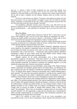 para ele, e o abraçou e beijou. O filho, aguilhoado por uma consciência culpada, ficou
humilhado; rogou ao pai que o contratasse como um dos seus servos. Não obstante, para
surpresa sua, o pai deu ordens aos servos para que o vestissem com a melhor roupa, pusessem-
lhe um anel no dedo e sandálias nos pés inchados. Mandou matar um novilho e deu um
banquete.
Em alta voz o pai anunciou aos aldeões: "Comamos e rego-zijemo-nos, porque este meu
filho estava morto e reviveu, estava perdido e foi achado" (Lucas 1523, 24). Então, de corações
alegres, celebraram a reconciliação do pai com o filho. O relacionamento renovado entre eles
teve início por parte do pai que o havia chamado "meu filho".
Um semelhante e dramático encontro ocorre entre Deus e nós. Não fomos nós que
primeiro o chamamos de"Pai"; foi ele quem primeiro nos chamou de "filhos". Esta é a graça que
ele nos dá gratuitamente — nada esperando em retribuição. Que é que nosso Pai dá aos seus
filhos?
Deus Nos Liberta
Se nós, mediante o Espírito Santo, chamamos a Deus de "Pai" e vamos para o seu seio
como o filho pródigo foi para o seio de seu pai, somos libertos da inquietação e do medo —
inimigos que podem paralisar uma pessoa e destruir a vida humana. O diabo anda ao nosso
redor como um leão que ruge para trazer inquietação e medo ao coração humano.
Um tipo de guerra moderna é a psicológica. Sua tática é plantar desassossego na mente
do inimigo, de modo que ele se renda antes mesmo de iniciar o combate físico. Nosso inimigo,
o diabo, também prepara a guerra psicológica contra nós.
Na primeira fase rompe-se nossa paz mental. Pensamos vagamente acerca de
coisas negativas. Em seguida, a inquietude toma-se em medo. Se alguém fica temeroso
por um pouco de tempo, essa pessoa sente como se essas coisas estivessem realmente
acontecendo. Esta é a fase do terror — emoção que surge quando podemos identificar
claramente o objeto de nosso medo. Essas três fases podem ocorrer durante longo
tempo. Mas às vezes acontecem quase simultaneamente.
Quando estamos de tal modo aterrorizados, com a boca confessamos
pensamentos negativos. Se dissermos: "Não posso fazê-lo", ou "estou em apuros", ou
"isso me é impossível", já estamos fracassados em nossos corações, muito embora nada
tenha realmente acontecido. Se cedemos e aceitamos um resultado negativo, é só uma
questão de tempo antes que o fracasso real assuma o comando.
A inquietude também leva nossa felicidade e nossa saúde. O Dr. Walter Clement
Alberk, especialista em distúrbios gastren-téricos na Clínica Mayo, em Minnesota, diz
que a maioria dos casos de diarréia é causada por inquietação. Lemos em Provérbios
18:14: "O espírito firme sustem o homem na sua doença, mas o espírito abatido quem o
pode suportar?" Isto quer dizer que quando mantemos o coração em paz, quando temos
coragem, a doença de nossos corpos é rapidamente curada. Inversamente, se o nosso
coração se torna enfermo, não há cura; como conseqüência, criamos sérios problemas.
Onde, pois, têm começo essas emoções destrutivas? Inquietação e medo foram o
que Adão e Eva sentiram quando pecaram. Eles outrora mantinham um íntimo diálogo
com o Criador. Mas quando cederam à tentação de Satanás e comeram o fruto da árvore
do conhecimento, violando uma ordem divina, em seus corações surgiu o medo. Já não
podiam encontrar-se com o Senhor como de costume; esconderam-se da presença do
Criador entre as árvores do jardim. E quando Deus chamou Adão, e disse: "Onde
estás?" ele respondeu: "Ouvi a tua voz no jardim, e, porque estava nu, tive medo e me
escondi" (Gênesis 3:9, 10). Inquietação e medo não são emoções que o Todo-poderoso
tenha colocado originariamente no coração humano. São sentimentos destrutivos que
Satanás introduziu no mundo através do pecado.
Adão e Eva voltaram as costas contra o Pai do céu. Como conseqüência, seus
descendentes até hoje vivem no meio de inquietação e medo. Enquanto não chamarmos a Deus
 