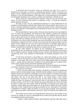 A persistente baixa auto-estima resulta em melancolia, que pode levar a pessoa a
abandonar-se ao desespero ou recorrer a comportamento destrutivo. Alguns se destroem com
drogas e álcool, chegando mesmo ao extremo do suicídio. Quanto a outros, o comportamento
destrutivo é visto nos relacionamentos: Uma mulher que se tomou prisioneira de um complexo
de inferioridade abandonou o lar, o marido e os filhos; outra abandonou o filhinho de colo.
Muitos criminosos continuam matando e ferindo a outros por causa de sua baixa auto-
estima. Às vezes tramamos contra outros e os reduzimos a nada — de modo que esperamos
parecer melhores do que eles.
De onde, na vida, vem este comportamento destrutivo? A causa fundamental de um
complexo de inferioridade é a falta de amor. Johann Fichte, filósofo alemão, disse certa vez: "O
amor é o principal ingrediente do homem." Aqueles que, quando crianças, experimentam falta
de amor, são propensos à enfermidade devido à subnutrição da mente e do corpo. E a verdadeira
felicidade os evita.
Não há quantidade de riqueza, poder e honra que possa preencher nossa necessidade de
amor. A maioria dos presidiários sofre carência de amor. Durante a infância não receberam
amor paterno em quantidade suficiente. A pessoa que não sentiu verdadeiro amor é incapaz de
amar os outros; mais do que isso, porém, ela não pode amar a si mesma. E quem não ama a si
mesmo sente falta de confiança em tudo mais. Um ou dois enganos, que as pessoas comuns
enfrentariam com calma, podem desapontar uma pessoa desamada, de sorte que ela se julga
incompetente, incapaz de cura. Ouvi a respeito de uma moça que ateou fogo ao corpo, e morreu,
depois de haver falhado por três vezes nos exames para entrar na faculdade. Quem dera ela
pudesse ter-se apegado ao amor de Deus! Desde que Adão foi expulso do Jardim do Éden,
homens e mulheres têm-se afastado do amor divino, a suprema fonte de amor.
De que modo podemos ser libertos de tais sentimentos de inferioridade e do
desapontamento que vem quando não estamos à altura da situação? Quando Deus se torna nosso
Pai, os milagres acontecem. Quando reconhecemos que a Pessoa mais importante deste mundo
realmente nos amou, nosso complexo de inferioridade e de frustração desaparece como a ne-
blina.
O amor entre um homem e uma mulher, ou o amor entre amigos, às vezes nos dá
estímulo e consolo. Mas tal amor está sujeito a mudanças. De nossos pais recebemos amor mais
profundo e mais amplo. Mas esses amores aqui da terra falham quando chega um momento
crítico — quando somos levados para o hospital com uma enfermidade grave, quando enfren-
tamos a morte, quando estamos fisicamente separados da fonte de amor.
Um dia uma jovem senhora veio ao meu escritório. Tinha ela um diploma de faculdade,
era atraente, mas pairava sobre si uma sombra de desalento. Seu rosto o demonstrava.
Ela contou-me sua situação:
— Pastor, sou uma mulher infeliz. Quando eu freqüentava a faculdade fui seduzida por
palavras afetivas de determinado homem. Rendi-lhe minha castidade, mas ele continuava pro-
telando o dia de nosso casamento. Finalmente, tomei-me de suspeitas e investiguei seu passado.
Descobri que ele era casado, e tinha um filho pequeno. Eu morava com ele e continuei minha
vida dupla, visto que eu não tinha para onde ir, mas minha alegria e meus sorrisos
desapareceram. Eu evitava os olhos de meus pais, de meus irmãos e irmãs. Evitava minhas
colegas de classe. Ele começou a voltar para casa cada vez mais tarde da noite, e finalmente
começou a passar a noite fora. Por fim, descobri que nesse entrementes ele se havia divorciado
da esposa e casado com outra mulher. Senti-me destruída, sem esperança nem energia para
continuar vivendo. Minha única preocupação era de que forma eu poderia pôr termo à minha
frágil vida, e à dele. Naqueles dias eu carregava um punhal no seio. Assim que eu o encontrasse
o apunhalaria no coração e depois me mataria. Eu sou esse tipo de mulher. Estou aqui porque
uma amiga me aconselhou vigorosamente a procurá-lo. Pastor, há esperança para alguém como
eu?
Havia perigo em seus olhos. Ira e desapontamento misturavam-se com confusão. O que
ela disse era verdade: Era como se a destruição fosse a única coisa que lhe restava. Sua fé
em qualquer homem era bem pouca:
— Sendo o senhor mesmo homem, provavelmente estará do lado dele, não é
 