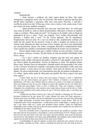verdade?
Respondi-lhe:
— Irmã, homens e mulheres são todos iguais diante de Deus. São todos
estrangeiros e peregrinos nesta vida. No momento, não tenho as palavras precisas para
dar-lhe plena satisfação e esperança. Mas uma coisa posso dizer-lhe, e cabe-lhe a
escolha de aceitá-la ou não. O Deus que criou o céu e a terra e você, ainda a ama. E nós,
que cremos em Jesus, também a amamos.
— Agora permita-me dizer-lhe uma coisa que você pode fazer. Ao voltar para
casa, antes de deitar-se, sente-se diante da penteadeira. Olhe para si mesma no espelho,
e diga a si própria: "Deus ainda me ama!" Ao levantar-se de manhã, sente-se diante da
penteadeira de novo, e grite: "Você, sua estúpida. Você, mulher desventurada! Não
obstante, o Senhor ama a você." Se lhe vierem lágrimas, não dê importância.
Simplesmente deixe-as rolar. Se a sua voz tomar-se alta, simplesmente continue gri-
tando tão alto quanto lhe for possível. Feche os olhos e imagine um retrato de você
mesma sendo abraçada por Deus em Jesus Cristo. Imagine que Jesus está endireitando
sua vida pecaminosa, injusta, feia, árida e esmagada, deixando-a completamente limpa.
Veja o quadro de si própria, recentemente transformado de acordo com seu desenho.
Passou algum tempo antes que a mulher voltasse ao meu escritório. Assim que
ela se sentou, começou a soluçar. Ela pôs diante de mim um punhal embrulhado numa
faixa, e disse:
— Fiz o que o senhor me mandou. Imaginei que não faria mal algum; de
qualquer modo, minha vida parecia tão pobre e miserável! Cada manhã e cada noite eu
me sentava diante da penteadeira. Através de lágrimas eu dizia: 'De qualquer forma,
Deus a ama.' Retratei Jesus me abraçando e alisando minha vida amarrotada e feia como
se ele a estivesse lavando por completo e passando-a bem passadinha. Então, para meu
grande espanto, o amor jorrou de meu coração. Senti pena do homem que eu havia
odiado. Eu estava transformada; orei sinceramente para que ele pudesse arrepender-se e
vir a Deus. Agora tenho medo de olhar para este punhal. Por favor, jogue-o fora para
mim, pastor."
A partir desse dia ela se tomou uma nova pessoa. Começou a sorrir e, finalmente,
casou-se com um ótimo homem com quem é feliz. Embora os homens e as mulheres nos
abandonem, o Pai não o faz! Embora todos os outros nos acusem e nos tratem com desprezo,
Deus nos achega ao calor do seu seio. Embora os outros não confiem em nós, ele confia até o
fim. Ainda que outros digam: "Este é o fim", o Senhor diz: "Não, este é apenas o começo."
Conquanto nos consideremos a nós mesmos como sendo menos do que o pó da terra, o Todo-
poderoso nos considera como sendo maiores do que o Universo. Quem, pois, é este Deus que
nos ama tanto?
A Bíblia diz que Deus é amor (veja 1 João 4:8). Quando o chamamos de "Pai nosso",
devíamos lembrar-nos de que nosso Pai é amor. Quanto nos amou ele? Deus amou-nos o
bastante para enviar seu Filho a fim de ser pendurado na cruz até que sua carne fosse dilacerada
e seu sangue derramado. O profeta Isaías descreve belamente o amor divino: "Mas ele foi
trespassado pelas nossas transgressões, e moído pelas nossas iniqüi-dades; o castigo que nos
traz a paz estava sobre ele, e pelas suas pisaduras fomos sarados. Todos nós andávamos
desgarrados como ovelhas; cada um se desviava pelo caminho, mas o Senhor fez cair sobre ele a
iniqüidade de nós todos" (Isaías 535,6).
Jesus foi crucificado como a expressão do amor divino que sacrifica a si próprio. Deus
não toma nota de nossa posição e circunstância. Lemos em Romanos 8:38,39: "Porque eu estou
bem certo de que nem morte, nem vida, nem anjos, nem prin-cipados, nem coisas do presente,
nem do porvir, nem poderes, nem altura, nem profundidade, nem qualquer outra criatura poderá
separar-nos do amor de Deus, que está em Cristo Jesus nosso Senhor."
A profundidade do amor de alguém se mede pelos obstáculos que a pessoa vence por
nós. O Senhor, mediante seu Filho, venceu o obstáculo da morte por nós. Por meio de uma só
 