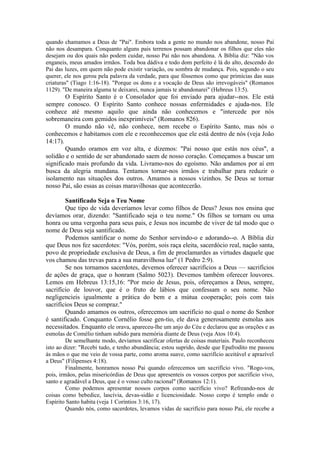 quando chamamos a Deus de "Pai". Embora toda a gente no mundo nos abandone, nosso Pai
não nos desampara. Conquanto alguns pais terrenos possam abandonar os filhos que eles não
desejam ou dos quais não podem cuidar, nosso Pai não nos abandona. A Bíblia diz: "Não vos
enganeis, meus amados irmãos. Toda boa dádiva e todo dom perfeito é lá do alto, descendo do
Pai das luzes, em quem não pode existir variação, ou sombra de mudança. Pois, segundo o seu
querer, ele nos gerou pela palavra da verdade, para que fôssemos como que primícias das suas
criaturas" (Tiago 1:16-18). "Porque os dons e a vocação de Deus são irrevogáveis" (Romanos
1129). "De maneira alguma te deixarei, nunca jamais te abandonarei" (Hebreus 13:5).
O Espírito Santo é o Consolador que foi enviado para ajudar--nos. Ele está
sempre conosco. O Espírito Santo conhece nossas enfermidades e ajuda-nos. Ele
conhece até mesmo aquilo que ainda não conhecemos e "intercede por nós
sobremaneira com gemidos inexprimíveis" (Romanos 826).
O mundo não vê, não conhece, nem recebe o Espírito Santo, mas nós o
conhecemos e habitamos com ele e reconhecemos que ele está dentro de nós (veja João
14:17).
Quando oramos em voz alta, e dizemos: "Pai nosso que estás nos céus", a
solidão e o sentido de ser abandonado saem de nosso coração. Começamos a buscar um
significado mais profundo da vida. Livramo-nos do egoísmo. Não andamos por aí em
busca da alegria mundana. Tentamos tornar-nos irmãos e trabalhar para reduzir o
isolamento nas situações dos outros. Amamos a nossos vizinhos. Se Deus se tornar
nosso Pai, são essas as coisas maravilhosas que acontecerão.
Santificado Seja o Teu Nome
Que tipo de vida deveríamos levar como filhos de Deus? Jesus nos ensina que
devíamos orar, dizendo: "Santificado seja o teu nome." Os filhos se tornam ou uma
honra ou uma vergonha para seus pais, e Jesus nos incumbe de viver de tal modo que o
nome de Deus seja santificado.
Podemos santificar o nome do Senhor servindo-o e adorando--o. A Bíblia diz
que Deus nos fez sacerdotes: "Vós, porém, sois raça eleita, sacerdócio real, nação santa,
povo de propriedade exclusiva de Deus, a fim de proclamardes as virtudes daquele que
vos chamou das trevas para a sua maravilhosa luz" (1 Pedro 2:9).
Se nos tornamos sacerdotes, devemos oferecer sacrifícios a Deus — sacrifícios
de ações de graça, que o honram (Salmo 5023). Devemos também oferecer louvores.
Lemos em Hebreus 13:15,16: "Por meio de Jesus, pois, ofereçamos a Deus, sempre,
sacrifício de louvor, que é o fruto de lábios que confessam o seu nome. Não
negligencieis igualmente a prática do bem e a mútua cooperação; pois com tais
sacrifícios Deus se compraz."
Quando amamos os outros, oferecemos um sacrifício no qual o nome do Senhor
é santificado. Conquanto Cornélio fosse gen-tio, ele dava generosamente esmolas aos
necessitados. Enquanto ele orava, apareceu-lhe um anjo do Céu e declarou que as orações e as
esmolas de Comélio tinham subido para memória diante de Deus (veja Atos 10:4).
De semelhante modo, devíamos sacrificar ofertas de coisas materiais. Paulo reconheceu
isto ao dizer: "Recebi tudo, e tenho abundância; estou suprido, desde que Epafrodito me passou
às mãos o que me veio de vossa parte, como aroma suave, como sacrifício aceitável e aprazível
a Deus" (Filipenses 4:18).
Finalmente, honramos nosso Pai quando oferecemos um sacrifício vivo. "Rogo-vos,
pois, irmãos, pelas misericórdias de Deus que apresenteis os vossos corpos por sacrifício vivo,
santo e agradável a Deus, que é o vosso culto racional" (Romanos 12:1).
Como podemos apresentar nossos corpos como sacrifício vivo? Refreando-nos de
coisas como bebedice, lascívia, devas-sidão e licenciosidade. Nosso corpo é templo onde o
Espírito Santo habita (veja 1 Coríntios 3:16, 17).
Quando nós, como sacerdotes, levamos vidas de sacrifício para nosso Pai, ele recebe a
 