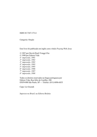 ISBN 85-7367-173-4
Categoria: Oração
Este livro foi publicado em inglês com o título Praying With Jesus
© 1987 por David (Paul) Yonggi Cho
© 1990 por Editora Vida
1ª impressão, 1991
2ª impressão, 1992
3ª impressão, 1992
4ª impressão, 1993
5ª impressão, 1995
6ª impressão, 1996
7ª impressão. 1997
8ª impressão, 1998
Todos os direitos reservados na língua portuguesa por
Editora Vida, Rua Júlio de Castilho, 280
03059-000 São Paulo, SP — Telefax: (011) 6096-6833
Capa: Liz Gisondi
Impresso no Brasil, na Editora Betânia
 