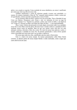 glória e seu coração se regozija. Como resultado de nossa obediência, seu nome é santificado
por outros que vêem sua obra em nossa vida.
Também santificamos o nome do Altíssimo quando vivemos com autoridade e a
usamos. Se estamos chamando a Deus de "Pai" enquanto ainda tememos o diabo e somos por
ele agri-lhoados, estamos trazendo vergonha para o nosso Criador.
Se nos tornamos filhos de Deus, estamos livres da escravidão: "Para a liberdade foi que
Cristo nos libertou. Permanecei, pois, firmes e não vos submetais de novo ao jugo de
escravidão" (Gaiatas 5:1). "Sujeitai-vos, portanto, a Deus; mas resisti ao diabo, e ele fugirá de
vós" (Tiago 4:7). Resistir ao diabo é privilégio dos filhos de Deus — e sua responsabilidade.
Deus é santo. Embora não possamos, de modo algum, acrescentar nada à sua santidade,
nosso dever como filhos é dar-lhe glória. Devemos fazer o mundo conhecer a santidade de Deus
mediante nossos cultos de adoração. Mais do que isso, porém, nossa vida deve ser uma
adoração contínua, oferecida a Deus dia e noite. Por meio de nossas boas palavras e ações, o
mundo conhecerá a santidade de nosso Pai. Os homens glorificarão o nome divino quando
virem a autoridade que temos para opor--nos ao diabo e capturá-lo.
Pai nosso que estás nos céus, santifícado seja teu santo e bom nome.
Esta é a chave de nossa oração. Se nossos pensamentos sobre Deus forem
corretos, as demais partes de nossa oração fluirão e serão realizadas, como a água que
corre através de um cano.
 
