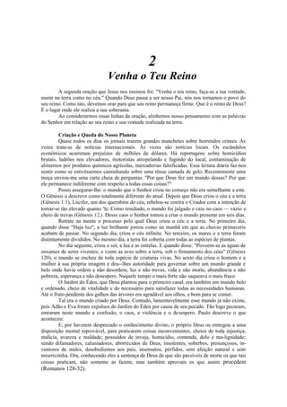 2
Venha o Teu Reino
A segunda oração que Jesus nos ensinou foi: "Venha o teu reino, faça-se a tua vontade,
assim na terra como no céu." Quando Deus passa a ser nosso Pai, nós nos tornamos o povo do
seu reino. Como tais, devemos orar para que seu reino permaneça firme. Que é o reino de Deus?
É o lugar onde ele realiza a sua soberania.
Ao considerarmos essas linhas da oração, alinhemos nosso pensamento com as palavras
do Senhor em relação ao seu reino e sua vontade realizada na terra.
Criação e Queda do Nosso Planeta
Quase todos os dias os jornais trazem grandes manchetes sobre horrendos crimes. Às
vezes trata-se de notícias internacionais. Às vezes são notícias locais. Os escândalos
econômicos acarretam prejuízos de milhões de dólares. Há reportagens sobre homicídios
brutais, ladrões nos elevadores, motoristas atropelando e fugindo do local, contaminação de
alimentos por produtos químicos agrícolas, mercadorias falsificadas. Essa leitura diária faz-nos
sentir como se estivéssemos caminhando sobre uma tênue camada de gelo. Recentemente uma
moça enviou-me uma carta cheia de perguntas. "Por que Deus fez um mundo desses? Por que
ele permanece indiferente com respeito a todas essas coisas?"
Posso assegurar-lhe: o mundo que o Senhor criou no começo não era semelhante a este.
O Gênesis o descreve como totalmente diferente do atual. Depois que Deus criou o céu e a terra
(Gênesis 1:1), Lúcifer, um dos querubins do céu, rebelou-se contra o Criador com a intenção de
tomar-se tão elevado quanto e
le. Como resultado, o mundo foi julgado e caiu no caos — vazio e
cheio de trevas (Gênesis 12,). Desse caos o Senhor tomou a criar o mundo presente em seis dias.
Retrate na mente o processo pelo qual Deus criou o céu e a terra. No primeiro dia,
quando disse "Haja luz", a luz brilhante jorrou como na manhã em que as chuvas primaveris
acabam de passar. No segundo dia, criou o céu infinito. No terceiro, os mares e a terra foram
distintamente divididos. No mesmo dia, a terra foi coberta com todas as espécies de plantas.
No dia seguinte, criou o sol, a lua e as estrelas. E quando disse: "Povoem-se as águas de
enxames de seres viventes; e voem as aves sobre a terra, sob o firmamento dos céus" (Gênesis
120), o mundo se encheu de toda espécie de criaturas vivas. No sexto dia criou o homem e a
mulher à sua própria imagem e deu--lhes autoridade para governar sobre um mundo grande e
belo onde havia ordem e não desordem, luz e não trevas, vida e não morte, abundância e não
pobreza, esperança e não desespero. Naquele tempo o mais forte não saqueava o mais fraco.
O Jardim do Éden, que Deus plantou para o primeiro casal, era também um mundo belo
e ordenado, cheio de vitalidade e do necessário para satisfazer todas as necessidades humanas.
Até o fruto pendente dos galhos das árvores era agradável aos olhos, e bom para se comer.
Tal era o mundo criado por Deus. Contudo, lamentavelmente esse mundo já não existe,
pois Adão e Eva foram expulsos do Jardim do Éden por causa de seu pecado. Tão logo pecaram,
entraram neste mundo a confusão, o caos, a violência e o desespero. Paulo descreve o que
aconteceu:
E, por haverem desprezado o conhecimento divino, o próprio Deus os entregou a uma
disposição mental reprovável, para praticarem coisas inconvenientes, cheios de toda injustiça,
malícia, avareza e maldade; possuídos de inveja, homicídio, contenda, dolo e ma-lignidade;
sendo difamadores, caluniadores, aborrecidos de Deus, insolentes, soberbos, presunçosos, in-
ventores de males, desobedientes aos pais, insensatos, pérfidos, sem afeição natural e sem
misericórdia. Ora, conhecendo eles a sentença de Deus de que são passíveis de morte os que tais
coisas praticam, não somente as fazem, mas também aprovam os que assim procedem
(Romanos 128-32).
 