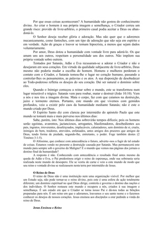 Por que essas coisas aconteceram? A humanidade não gostou do conhecimento
divino. Ao criar o homem à sua própria imagem e semelhança, o Criador correu um
grande risco: provido de livre-arbítrio, o primeiro casal podia aceitar a Deus ou aban-
doná-lo.
O Senhor deseja receber glória e adoração. Mas não quer que o adoremos
mecanicamente, como fantoches, com um tipo de adoração que não seja em espírito e
em verdade. Ação de graças e louvor se tomam hipocrisia, a menos que sejam dados
voluntariamente.
Por amor, Deus dotou a humanidade com vontade livre para adorá-lo. Os que
amam uns aos outros, respeitam a personalidade uns dos outros. Não impõem sua
própria vontade sobre outrem.
Tentados por Satanás, Adão e Eva recusaram-se a adorar o Criador e não o
desejaram em seus corações. Em virtude da qualidade subjacente de livre-arbítrio, Deus
mesmo não poderia mudar a escolha do homem. Homens e mulheres perderam o
contato com o Criador, e Satanás tomou-lhe o lugar no coração humano, passando a
controlar-lhes os pensamentos, as palavras e os atos. A sua disposição de desobedecer
ao Todo-poderoso refletia os desejos do seu coração. Daí ser natural o domínio sobre
eles.
Quando o Inimigo começou a reinar sobre o mundo, este se transformou num
lugar miserável e trágico. Satanás vem para roubar, matar e destruir (João 10:10). Vem
a nós e nos tira a imagem divina. Mata o corpo, faz com que caiamos na destruição,
juízo e tormento eternos. Portanto, este mundo em que vivemos com gemidos
profundos, veio a existir pelo caos da humanidade mediante Satanás; não é este o
mundo criado por Deus.
O Espírito Santo diz com clareza por intermédio do apóstolo Paulo que este
mundo se tomará mais e mais perverso nos últimos dias:
Sabe, porém, isto: Nos últimos dias sobrevirão tempos difíceis; pois os homens
serão egoístas, avarentos, jactanciosos, arrogantes, blasfemadores, desobedientes aos
pais, ingratos, irreverentes, desafeiçoados, implacáveis, caluniadores, sem domínio de si, cruéis,
inimigos do bem, traidores, atrevidos, enfatuados, antes amigos dos prazeres que amigos de
Deus, tendo forma de piedade, negando-lhe, entretanto, o poder. Foge também destes (2
Timóteo 3:1-5).
O Altíssimo, que conhece com antecedência o futuro, adverte--nos a fugir de tal estado
de coisas. Estamos vendo no presente a destruição causada por Satanás. Mas permanecerá este
mundo para sempre sob o governo do Maligno? É o mundo que vemos nas páginas dos jornais o
destino final da humanidade?
A resposta é não. Conhecendo com antecedência o resultado final antes mesmo da
queda de Adão e Eva, o Pai predestinou erigir o reino de esperança, onde sua soberania seria
realizada neste mundo de desespero. Ele se vestiu de carne e veio a este mundo de modo que
seu reino e vontade divina se realizassem nesta terra por intermédio de Jesus.
O Reino de Deus
O reino de Deus não é uma instituição nem uma organização visível. Por melhor que
um Estado seja, não pode tornar-se o reino divino, pois este é uma esfera de ação totalmente
diferente; um domínio espiritual no qual Deus dirige, controla e governa o destino das nações e
dos indivíduos. O Senhor restaura este mundo e recupera a nós, criados à sua imagem e
semelhança. É um estado em que o Criador se torna nosso Pai e dá-nos todas as bênçãos
preparadas para nós. É um reino em que o adoramos, louvamos o seu santo nome e o fazemos
conhecer os desejos de nossos corações. Jesus ensinou aos discípulos a orar pedindo a vinda do
reino de Deus.
Jesus Ensinou o Reino
 