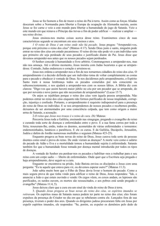 Jesus se fez homem a fim de trazer o reino do Pai à terra. Assim como as forças Aliadas
desceram sobre a Normandia para libertar a Europa da ocupação da Alemanha nazista, assim
Jesus se fez carne e veio a este mundo para libertar a humanidade do jugo de Satanás. Veio a
este mundo em que reinava o Príncipe das trevas a fim de poder edificar — realizar e ampliar —
seu reino divino.
Jesus ensinou-nos muitas coisas acerca desse reino. Examinemos cinco de suas
características segundo se encontram em seus ensinos e atos.
1 O reino de Deus é um reino onde não há pecado. Jesus pregou: "Arrependei-vos,
porque está próximo o reino dos céus" (Mateus 4:17). Sendo Deus justo e santo, ninguém pode
entrar no reino dos céus em estado pecaminoso. O reino divino não pode vir a um indivíduo sem
que primeiro ele seja perdoado de seus pecados e justificado diante do Pai. Jesus disse que
devemos arrepender-nos antes que os nossos pecados sejam perdoados.
O Senhor concede à humanidade o livre arbítrio. Constrangemos a arrepender-nos, mas
não nos ameaça. Até o último momento, Jesus insistiu com Judas Iscariotes a que se arrepen-
desse. Contudo, Judas endureceu o coração e arruinou-se.
Jesus nos ordena a arrepender-nos a fim de nos tornarmos cidadãos do reino dos céus. O
arrependimento é a decisão definida que um indivíduo toma de voltar completamente as costas
para o pecado e obedecer à vontade de Deus. Se nos decidirmos pelo arrependimento, o Espírito
Santo trará à nossa lembrança todos os pecados cometidos por nós consciente ou
subconscientemente, e nos ajudará a arrepender-nos com os nossos lábios. A Bíblia diz com
clareza: "Digo-vos que assim haverá maior júbilo no céu por um pecador que se arrepende, do
que por noventa e nove justos que não necessitam de arrependimento" (Lucas 15:7).
Os anjos se rejubilam porque o reino dos céus vem àquela pessoa arrependida. Não
podemos entrar no reino dos céus enquanto não formos purificados de nossa iniqüidade, corrup-
ção, injustiça e confusão. Portanto, o arrependimento é requisito indispensável para a presença
do reino de Deus no indivíduo. E se nos arrependemos de nossos pecados e recebemos perdão,
deixamos de ser atormentados por uma consciência culpada, que tem como origem a maior
arma de Satanás, a acusação.
2.O reino que Jesus nos trouxe é o reino de cura. Diz Mateus:
Percorria Jesus toda a Galiléia, ensinando nas sinagogas, pregando o evangelho do reino
e curando toda sorte de doenças e enfermidades entre o povo. E a sua fama correu por toda a
Síria; trouxeram-lhe, então, todos os doentes, acometidos de várias enfermidades e tormentos:
endemoninhados, lunáticos e paralíticos. E ele os curou. E da Galiléia, Decápolis, Jerusalém,
Judéia e dalém do Jordão numerosas multidões o seguiam (Mateus 423-25).
Enquanto pregava as boas novas do reino de Deus, Jesus curava toda sorte de pessoas
doentes como sinal e prova do reino. De onde vieram as doenças? A morte veio como o salário
do pecado de Adão e Eva e a mortalidade tomou a humanidade sujeita à enfermidade. Satanás
também fez que a humanidade fosse tomada por doença mental introduzida por todos os tipos
de doenças.
A vontade do Senhor era perdoar-nos os pecados e habilitar--nos a trabalhar para o seu
reino com um corpo sadio — liberto de enfermidades. Onde quer que a Escritura seja pregada e
haja arrependimento, deve seguir-se a cura.
Enquanto se encontrava na prisão, João Batista enviou os discípulos a Jesus com uma
pergunta: "És tu aquele que estava para vir, ou devemos esperar outro?" (Mateus 11:3).
João sabia muito bem que o Filho de Deus devia livrar o homem do pecado. Como a
mais segura prova de que tinha vindo para edificar o reino de Deus, Jesus respondeu: "Ide, e
anunciai a João o que estais ouvindo e vendo: Os cegos vêem, os coxos andam, os leprosos são
purificados, os surdos ouvem, os mortos são ressuscitados, e aos pobres está sendo pregado o
evangelho" (Mateus 11:4, 5).
Jesus deixou claro que a cura era um sinal da vinda do reino de Deus à terra.
3. Quando Jesus pregava as boas novas do reino dos céus, os espíritos imundos se
retiravam. Os espíritos maus de Satanás nunca podem ter parte no reino dos céus; eles foram
expulsos da presença do Criador no dia em que se rebelaram contra ele. Lançados fora de sua
presença, tiveram o poder dos ares. Quando os dirigentes judeus procuraram falta em Jesus por
expelir espíritos imundos, ele respondeu: "Se, porém, eu expulso os demônios pelo dedo de
 