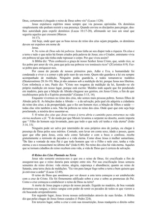 Deus, certamente é chegado o reino de Deus sobre vós" (Lucas 1120).
Jesus expulsava espíritos maus sempre que via pessoas oprimidas. Os demônios
simplesmente não podiam resistir a sua presença. Quando enviou os discípulos para pregar, deu-
lhes autoridade para expelir demônios (Lucas 10:17-20), afirmando ser isso um sinal que
seguiria aqueles que cressem (Marcos
16:17).
Até hoje, onde quer que as boas novas do reino dos céus sejam pregadas, os demônios
devem ser expulsos em nome de
Jesus.
4. No reino de Deus não há pobreza. Jesus tinha ao seu dispor toda a riqueza. Os céus e
a terra e tudo o que neles há foram criados pela palavra de Jesus; era o Criador, entretanto vivia
em pobreza tal que não tinha onde repousar o corpo. Por que viveu assim?
A Bíblia diz: "Pois conheceis a graça de nosso Senhor Jesus Cristo, que, sendo rico, se
fez pobre por amor de vós, para que pela sua pobreza vos tomásseis ricos" (2Coríntios 8:9). Fez-
se pobre para enriquecer-nos.
Por causa do pecado de nossos primeiros pais, Adão e Eva, a humanidade foi
condenada a viver e a comer o pão pelo suor do seu rosto. Quem não guardava a lei era sempre
acompanhado de maldição. Ninguém podia guardá-la, e todos tomaram-se malditos
(Deuteronômio 28:16-19). Mas já não estamos sob a maldição da lei, porque Jesus nos libertou.
Com referência a isto, Paulo diz: "Cristo nos resgatou da maldição da lei, fazendo--se ele
próprio maldição em nosso lugar, porque está escrito: Maldito todo aquele que for pendurado
em madeiro, para que a bênção de Abraão chegasse aos gentios, em Jesus Cristo, a fim de que
recebêssemos pela fé o Espírito prometido" (Gaiatas 3:13, 14).
Enquanto vivermos no reino dos céus, não somos mais pessoas pobres. Somos filhos de
Abraão pela fé. As bênçãos dadas a Abraão — a da salvação, pela qual ele adquiriu a cidadania
do reino dos céus; a da prosperidade, que o fez um homem rico; a bênção de filhos e saúde —
todas elas vêm também a nós. Não há pobreza no reino dos céus. Onde quer que este seja hoje
proclamado, a miséria deve ausentar-se.
5. O reino dos céus que Jesus trouxe à terra abriu o caminho para entrarmos na vida
eterna mediante a fé. "E do modo por que Moisés levantou a serpente no deserto, assim importa
que ° Filho do homem seja levantado, para que todo o que nele crê tenha a vida eterna" (João
3:14, 15).
Ninguém pode ser salvo por intermédio de seus próprios atos de justiça, ou chegar à
presença de Deus pelos seus méritos. Contudo, sem levar em conta sexo, idade e posses, quem
quer que olhe para Jesus, creia nele como Salvador e com a boca o confesse, recebe
gratuitamente a remissão de pecados e a vida eterna. Como disse Jesus à mulher samaritana;
"De fato a vontade de meu Pai é que todo homem que vir o Filho e nele crer, tenha a vida
eterna; e eu o ressuscitarei no último dia" (João 6:40). No reino dos céus há vida eterna. Aqueles
que se tornam cidadãos do reino recebem esta vida, a vida de Deus que é certeza de salvação.
O Reino dos Céus Plantado na Terra
Jesus não somente ensinou-nos o que era o reino de Deus; foi crucificado a fim de
assegurar-nos que o reino duraria para sempre entre nós. Por sua crucificação Jesus semeou
sementes do reino divino: vida eterna, alegria, esperança e abundância; quanto ao reino de
Satanás, uma terra cheia de maldições. "Eu vim para lançar fogo sobre a terra e bem quisera que
já estivesse a arder" (Lucas 12:49).
O reino de Deus que ansiámos por ver descer a esta terra começou a ser estabelecido
com a cruz de Cristo. Ele foi firmemente edificado sobre a cruz e sobre as promessas do Pai.
Como a cruz começou a estabelecer o reino de Deus na terra?
A morte de Jesus pagou o preço de nosso pecado. Erguido no madeiro, de boa vontade
derramou seu sangue, o único sangue com poder de remir os pecados de todos os que vierem a
ele buscando arrependimento.
Em segundo lugar, Jesus levou nossas enfermidades através de suas feridas. A Bíblia
diz que pelas chagas de Jesus fomos curados (1 Pedro 224).
Em terceiro lugar, sobre a cruz e com sua ressurreição, Jesus readquiriu o direito sobre
 