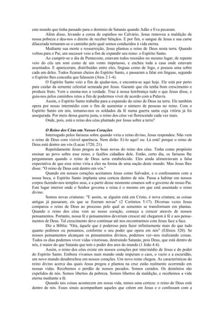 este mundo que tinha passado para o domínio de Satanás quando Adão e Eva pecaram.
Além disso, levando a coroa de espinhos no Calvário, Jesus removeu a maldição de
nossa pobreza e deu-nos o direito de receber bênçãos. E por fim, o sangue de Jesus e sua carne
dilacerada tornaram-se o caminho pelo qual somos conduzidos à vida eterna.
Mediante sua morte e ressurreição, Jesus plantou o reino de Deus nesta terra. Quando
voltou para o Pai, um sucessor veio a fim de expandir seu reino: o Espírito Santo.
Ao cumprir-se o dia de Pentecoste, estavam todos reunidos no mesmo lugar; de repente
veio do céu um som como de um vento impetuoso, e encheu toda a casa onde estavam
assentados. E apareceram, distribuídas entre eles, línguas como de fogo, e pousou uma sobre
cada um deles. Todos ficaram cheios do Espírito Santo, e passaram a falar em línguas, segundo
o Espírito lhes concedia que falassem (Atos 2:1-4).
O Espírito Santo veio a fim de ajudar-nos, e encontra-se aqui hoje. Ele está por perto
para cuidar da semente celestial semeada por Jesus. Garante que ela tenha bom crescimento e
produza fruto. Vem e ensina-nos a verdade. Traz à nossa lembrança tudo o que Jesus disse, e
guia-nos pelos caminhos retos a fim de podermos viver de acordo com a Palavra.
Assim, o Espírito Santo trabalha para a expansão do reino de Deus na terra. Ele também
opera por nosso intermédio com o fim de aumentar o número de pessoas no reino. Com o
Espírito Santo em nós, tomamo-nos os soldados da fé numa guerra santa cuja vitória já foi
assegurada. Por meio dessa guerra justa, o reino dos céus vai florescendo cada vez mais.
Onde, pois, está o reino dos céus plantado por Jesus sobre a terra?
O Reino dos Céus em Nossos Corações
Interrogado pelos fariseus sobre quando viria o reino divino, Jesus respondeu: Não vem
o reino de Deus com visível aparência. Nem dirão: Ei-lo aqui! ou: Lá está! porque o reino de
Deus está dentro em vós (Lucas 1720, 21).
Repetidamente Jesus pregou as boas novas do reino dos céus. Tinha como propósito
ensinar ao povo sobre esse reino, e fazêlos cidadãos dele. Então, certo dia, os fariseus lhe
perguntaram quando o reino de Deus seria estabelecido. Eles ainda alimentavam a falsa
expectativa de que esse reino viria a eles na forma de uma nação deste mundo. Mas Jesus lhes
disse: "O reino de Deus está dentro em vós."
Quando em nossos corações aceitamos Jesus como Salvador, e o confessamos com a
nossa boca, o Espírito Santo implanta uma certeza dentro de nós. Passa a habitar em nossos
corpos fazendo-nos templos seus, e a partir desse momento estamos sob o governo de nosso Pai.
Este lugar interior onde o Senhor governa e reina é o mesmo em que está assentado o reino
divino.
Somos novas criaturas: "E assim, se alguém está em Cristo, é nova criatura; as coisas
antigas já passaram; eis que se fizeram novas" (2 Coríntios 5:17). Diversas vezes Jesus
comparou o reino de Deus ao processo pelo qual as sementes se transformam em plantas.
Quando o reino dos céus vem ao nosso coração, começa a crescer através de nossos
pensamentos. Portanto, nossa fé e pensamentos deveriam crescer até chegarem à fé e aos pensa-
mentos de Deus. Tal crescimento deve continuar até nos encontrarmos com Jesus face a face.
Diz a Bíblia: "Ora, àquele que é poderoso para fazer infinitamente mais do que tudo
quanto pedimos ou pensamos, conforme o seu poder que opera em nós" (Efésios 320). Se
nossos pensamentos alcançam os pensamentos divinos, podemos ver--nos realizando coisas.
Todos os dias podemos viver vidas vitoriosas, destruindo Satanás; pois Deus, que está dentro de
nós, é maior do que Satanás que tem o poder dos ares do mundo (1 João 4:4).
Assim, o reino dos céus existe em nossos corações por intermédio de Jesus e do poder
do Espírito Santo. Embora vivamos num mundo onde imperam o caos, o vazio e a escuridão,
um novo mundo desabrochou em nossos corações. Um novo reino chegou. As características do
reino divino acerca das quais Jesus pregou e plantou na cruz estão realmente ocorrendo em
nossas vidas. Recebemos o perdão de nossos pecados. Somos curados. Os demônios são
expelidos de nós. Somos libertos da pobreza. Somos libertos da maldição, e recebemos a vida
eterna mediante a fé.
Quando tais coisas acontecem em nossa vida, temos uma certeza: o reino de Deus está
dentro de nós. Esses sinais acompanham aqueles que crêem em Jesus e o confessam com a
 