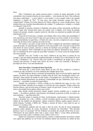 boca.
Mas é lamentável que muitas pessoas pisem o recinto da igreja ignorando ou não
entendendo o novo mundo existente em seus corações — nem tentam crer nisso. Não conhecem
esta graça e privilégio — a nova ordem e o novo poder e o novo mundo vindo a nós quando
chamamos o Senhor de "Pai". "O meu povo está sendo destruído, porque lhe falta o
conhecimento" (Oséias 4-6) Estas palavras de Oséias referem-se a uma ocasião dessas. Jesus
também disse aos israelitas desconhecedores da verdade: "E conhecereis a verdade e a verdade
vos libertará" (João 8:32).
Quando as pessoas começam a freqüentar uma igreja, muitas meramente escolhem-na
como o lugar mais cômodo para entrar em contato com a religião, ouvir lições de grandes
homens do passado, estudar o aspecto moral da vida deles ou encontrar um padrão ético pelo
qual possam viver.
Nossa fé em Cristo não é, contudo, uma religião. Não é nem cultura nem moralidade. É
uma experiência com Jesus Cristo! É algo novo que acontece em nosso coração. É um aconteci-
mento extraordinário no qual Deus, o Criador dos céus e da terra, comprou-nos com o sangue
imaculado de Jesus Cristo e plantou seu reino em nós.
Por sermos o seu povo, já não temos de sofrer a angústia da consciência culpada por
causa do pecado, ser oprimidos por Satanás ou viver escravizados a ele. Visto que o reino do Pai
está dentro de nosso coração, cabe-nos o direito de desfrutar seus privilégios. A Bíblia nos
exorta com urgência: "Para a liberdade foi que Cristo nos libertou. Permanecei, pois, firmes e
não vos submetais de novo a jugo de escravidão" (Gaiatas 5:1). Já não temos de comprometer-
nos com o pecado.
Quando você orar "Venha o teu reino", lembre-se de que Deus se apossa de seu
coração, e que esta súplica demanda completa dedicação ao Senhor. Ela é a declaração de sua fé
no Pai e obediência a ele. Através dela você recebe a incumbência de pregar que o reino
celestial está próximo. O modo mais efetivo de levar a cabo esta comissão é desfrutar o
privilégio do reino e viver nele diariamente.
Orar Para Que a Vontade de Deus Seja Feita
Não basta que o reino divino esteja dentro de nós. Ele deve cumprir-se e tornar-se
evidente na vida, na família e no meio ambiente dos cidadãos desse reino.
O Todo-poderoso deseja a remissão da humanidade. Quer uvrá-la da tríplice queda (do
espírito, da alma e do corpo) mediante a tríplice obra de Jesus: Sua crucificação, morte e res-
surreição. Antes mesmo do mundo ter sido criado, o Pai propôs isto a seu Filho Jesus Cristo, e
através da história demonstrou sua promessa à humanidade até que, finalmente, Jesus veio a
esta terra — concebido no corpo da virgem Maria.
Quando isto aconteceu, a divina vontade já era conhecida dos anjos no céu e dos
profetas do Senhor. Quando ela se cumpriu, os exércitos dos céus cantaram: "Glória a Deus nas
maiores alturas, e paz na terra entre os homens a quem ele quer bem" (Lucas 2:14). A vinda de
Jesus a este mundo trouxe glória a Deus e paz à terra.
Que atitude correta deveremos manter quando orarmos pedindo que a vontade do
Senhor — de redimir e perdoar a raça humana e de abençoar as pessoas na alma, no corpo e no
meio ambiente — seja feita entre nós?
Devemos pensar à maneira de Deus: positivamente, criativamente e redentivamente.
Desde o princípio até o fim, a Bíblia, a divina revelação através de escritos humanos, está
repleta de tais padrões de pensamento. Alguns versículos bíblicos podem parecer néscios à
mente humana. Contudo, a Bíblia diz: "Porque a loucura de Deus é mais sábia do que os
homens" (1 Coríntios 125).
Mentalmente, podemos pôr em ação a obra do reino. Na tela de nossa imaginação
podemos pintar quadros de coisas inexistentes. Conforme diz Provérbios: "Não havendo
profecia o povo se corrompe" (29:18). Podemos ser profetas da vontade divina feita na terra.
"Derramarei do meu Espírito sobre toda a carne; vossos filhos e vossas filhas profetizarão,
vossos jovens terão visões, e sonharão vossos velhos" (Atos 2:17).
Depois de começarmos a pensar positiva, criativa e redentivamente, deveríamos sonhar
com aquilo que podemos ser em Cristo. Os enfermos dentre nós deveriam ter sonhos de boa
 