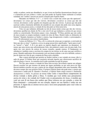 saúde; os pobres, ansiar por abundância; os que vivem em famílias desarmoniosas desejar a paz
e a harmonia em seus sonhos e visões, que pelo poder do Espírito Santo realmente se tornam
realidade; tais "sonhos" nascem em nossos corações pelo Espírito Santo.
Baseados em Hebreus 11:3 "... o visível veio a existir das coisas que não aparecem",
deveríamos ver coisas que não são visíveis; deveríamos considerar as coisas que não são
visíveis; deveríamos sonhar quadros de situações que não são visíveis. A pessoa que não pode
acariciar sonhos claramente definidos do amanhã em seu coração não pode criar coisa alguma;
através de uma pessoa assim, a vontade divina não pode ser feita nesta terra.
Uma vez que tenhamos delineado na tela de nossa mente coisas que não são visíveis,
deveremos ajoelhar-nos diante do Pai e orar com fé até que tenhamos a certeza de que nossos
sonhos se concretizarão. Deveremos jejuar e orar, clamando: "Ó Deus, permite que este sonho
do meu coração se cumpra mediante o poder do reino de Deus. Destrói todos os obstáculos de
Satanás." Quando clamamos ao Senhor e oramos, logo desaparecem o medo e a preocupação e
entra a fé sobrenatural com certeza transbordante.
Lemos em Hebreus 11:1: "Ora, a fé é a certeza de coisas que se esperam, a convicção de
fatos que não se vêem." A palavra certeza no grego possui dois significados: "apoio para os pés"
ou "escora" e "ação". A fé é um apoio ou suporte daquilo que esperamos ou desejamos. A
menos que uma escora seja suficientemente forte, não podemos contar com ela para nada. Este
apoio nos vem através da certeza de nossos corações, quando oramos. O fundamento ou
substância é também como a escritura de compra de um terreno ou de uma casa que certifica a
posse. Quando suplicamos fervorosamente com um desejo ardente e um alvo definido, certeza e
paz de mente nos vêm de que a resposta de Deus está a caminho.
Mas o passo principal que permite ao Senhor realizar a sua vontade em nossa vida é a
ação de graças. O Senhor disse que mostraria salvação àqueles que oferecessem sacrifício de
ação de graças e louvor. As sementes da fé estão semeadas na ação de graças.
Por fim, para vermos a vontade de Deus feita na terra, deveríamos esperar um milagre.
Haverá ocasiões em que teremos de passar por águas profundas ou por uma prova de fogo.
Haverá também ocasiões em que a espera de um milagre demandará subir uma montanha. Mas
devemos sempre dar esse primeiro Passo. O próprio Espírito Santo não pode atuar, a menos que
comecemos a andar pela fé. Quando o fizermos, o Espírito Santo estará conosco e finalmente
alcançaremos a vitória. As pessoas ao nosso redor verão o maravilhoso cumprimento da
divina vontade e darão glória a Deus. À medida que você alinha seus pensamentos
acerca do reino e da vontade do Criador com os pensamentos de Jesus, à medida que
você sai com fé em busca dos sonhos que Deus colocou em seu coração, o reino de
Deus dominará -- começando em seu coração, depois em sua família e então em seu
próximo. E algum dia os eternos novos céus e nova terra preparados para você virão no
brilho da glória.
 