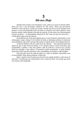 3
Dá-nos Hoje
Quando Jesus ensinou seus discípulos a orar, colocou as coisas na devida ordem.
Disse que eles e nós deveríamos chamá-lo de "Pai nosso". Disse que deveríamos
santificar o nome de Deus, e pedir que sua boa vontade seja feita na terra. Quando nossa
postura e nosso relacionamento para com Deus se tornarem retos desta maneira, nossa
próxima oração é pelas bênçãos, pelo pão de cada dia. Se não temos um relacionamento
correto com Deus — se não podemos chamá-lo de "Pai" nem crer que ele é nosso Pai —
é inútil pedir o pão nosso de cada dia.
Os problemas de maior preocupação para os seres humanos relacionam-se com
alimentação, roupa e abrigo. O alvo último de todas as ideologias políticas é solucionar
esses problemas. Que acha você que Deus pensa a respeito dessas necessidades básicas?
A idéia do Senhor é dar-nos o pão nosso de cada dia — uma expressão bem mais
ampla do que os pães feitos de farinha. Aí se incluem todas as coisas necessárias que
acompanham o ganhar a vida. Para ganhar o pão de cada dia, é preciso que a pessoa
tenha um emprego, e para obtê-lo, é necessário receber treinamento. A gente também
necessita de uma casa para descansar e das comodidades necessárias à vida cotidiana.
Orar pelo pão nosso de cada dia aplica-se a todos os pedidos relacionados com
as necessidades. Deus deseja satisfazer a todas elas.
Qual a maneira reta de pensar que devemos ter quando pedimos o pão nosso de
cada dia? À medida que nos sintonizamos com a mente de Deus, esta oração que Jesus
nos ensinou será respondida.
 