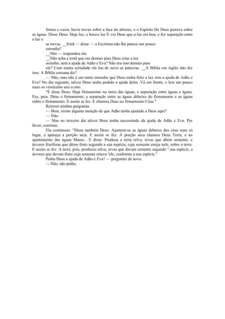 forma e vazia; havia trevas sobre a face do abismo, e o Espírito He Deus pairava sobre
as águas. Disse Deus: Haja luz; e houve luz E viu Deus que a luz era boa; e fez separação entre
a luz e
as trevas. __Irmã — disse — a Escritura não lhe parece um pouco
estranha?
__Não — respondeu ela.
__Não acha a irmã que era demais para Deus criar a luz
sozinho, sem a ajuda de Adão e Eva? Não era isso demais para
ele? Com muita seriedade ela leu de novo as palavras. __A Bíblia em inglês não diz
isso. A Bíblia coreana diz?
— Não, mas não é um tanto estranho que Deus tenha feito a luz sem a ajuda de Adão e
Eva? No dia seguinte, talvez Deus tenha pedido a ajuda deles. Vá em frente, e leia um pouco
mais os versículos seis a oito.
"E disse Deus: Haja firmamento no meio das águas, e separação entre águas e águas.
Fez, pois, Deus o firmamento, e separação entre as águas debaixo do firmamento e as águas
sobre o firmamento. E assim se fez. E chamou Deus ao firmamento Céus."
Reiterei minhas perguntas.
— Bem, existe alguma menção de que Adão tenha ajudado a Deus aqui?
— Não.
— Mas no terceiro dia talvez Deus tenha necessitado da ajuda de Adão e Eva. Por
favor, continue.
Ela continuou: "Disse também Deus: Ajuntem-se as águas debaixo dos céus num só
lugar, e apareça a porção seca. E assim se fez. A porção seca chamou Deus Terra, e ao
ajuntamento das águas Mares... E disse: Produza a terra relva, ervas que dêem semente, e
árvores frutíferas que dêem fruto segundo a sua espécie, cuja semente esteja nele, sobre a terra.
E assim se fez. A terra, pois, produziu relva, ervas que davam semente segundo a
sua espécie, e
árvores que davam fruto cuja semente estava n
ele, conforme a sua espécie."
Pediu Deus a ajuda de Adão e Eva? — perguntei de novo.
~- Não, não pediu.
 