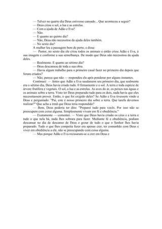 — Talvez no quarto dia Deus estivesse cansado... Que aconteceu a seguir?
— Deus criou o sol, a lua e as estrelas.
— Com a ajuda de Adão e Eva?
— Não.
— E quanto ao quinto dia?
— Não, Deus não necessitou da ajuda deles também.
— No sexto dia?
A mulher leu a passagem bem de perto, e disse:
— Pastor, no sexto dia ele criou todos os animais e então criou Adão e Eva, à
sua imagem e conforme a sua semelhança. De modo que Deus não necessitou da ajuda
deles.
— Realmente. E quanto ao sétimo dia?
— Deus descansou de toda a sua obra.
— Havia algum trabalho para o primeiro casal fazer no primeiro dia depois que
foram criados?
— Não, parece que não — respondeu ela após ponderar por alguns instantes.
Continuei: — Antes que Adão e Eva saudassem seu primeiro dia, que realmente
era o sétimo dia, Deus havia criado tudo. 0 firmamento e o sol. A terra e toda espécie de
árvore frutífera e vegetais. O sol, a lua e as estrelas. As aves do ar, os peixes nas águas e
os animais sobre a terra. Visto ter Deus preparado tudo para os dois, nada havia que eles
necessitassem prover. Então, o que foi exigido deles? Se Adão e Eva tivessem vindo a
Deus e perguntado: "Pai, este é nosso primeiro dia sobre a terra. Que tarefa devemos
realizar?" Que acha a irmã que Deus teria respondido?
— Bem, Deus poderia ter dito: "Preparei tudo para vocês. Por isso não se
preocupem com coisa alguma. Simplesmente vivam em fé e obediência."
— Exatamente — comentei. — Visto que Deus havia criado os céus e a terra e
tudo o que nela há, nada lhes sobrara para fazer. Mediante fé e obediência, podiam
descansar no dia de descanso de Deus e gozar de tudo o que o Senhor lhes havia
preparado. Tudo o que lhes competia fazer era apenas crer, ter comunhão com Deus e
viver em obediência a ele, não se preocupando com coisa alguma.
— Mas porque Adão e Eva recusaram-se a crer em Deus e
 