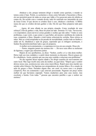 obedecer a ele; porque tentaram dirigir o mundo como queriam, o mundo se
tomou como é hoje. Porém, se aceitarmos a Jesus como Salvador e buscarmos a Deus,
ele nos permitirá gozar de todas as coisas que Adão e Eva gozavam antes de rebelar-se
contra ele. De acordo com a vontade divina, tudo foi realizado nor intermédio da cruz
de Jesus Cristo. O que devem os cristãos fazer é crer, obedecer e desfrutar. A Bíblia
nunca diz que os cristãos deviam ganhar a vida. Ela diz que Deus preparou tudo para
nós.
__Agora, dê uma olhada na sua própria situação. Como resultado de seus
esforços a fim de ganhar a vida, Deus foi posto de lado. Jeremias 33:3 diz: "Invoca-me,
e te responderei; anun-ciar-te-ei coisas grandes e ocultas que não sabes." Todos os seus
problemas, o que vestir, o que comer e o que beber, até mesmo o problema da venda da
casa, competem a Deus. Quando a irmã tentou solucioná-los sozinha, Deus retirou as
mãos. Mas se a irmã arrepender-se do pecado de incredulidade, confiar tudo ao Senhor e
andar em fé, obediência e ação de graças, esperando que os milagres aconteçam, o
Senhor lhe permitirá desfrutar tudo o que ele preparou.
A mulher ouvia atentamente, e a esperança reviveu em seu coração. Disse ela:
— Pastor, ninguém jamais me ensinou isto —. De novo seus olhos se encheram
de lágrimas, e sugeri que orássemos juntos.
Depois de nos ajoelharmos, eu disse: "Senhor, confio a ti a vida desta mulher.
Deixo tudo aos teus cuidados e a partir deste momento eu descanso. Dou-te graças em
fé e obediência. Assim, permite que sua casa seja vendida e solucione seus problemas."
No dia seguinte deixei aquela cidade e fui dirigir reuniões de reavivamento em
outro local. Mas logo recebi uma carta da mulher, na qual dizia: "Depois que o senhor
deixou nossa casa, aconteceu-nos uma coisa maravilhosa. Repeti para meu marido seu
sermão sobre Gênesis. Em lágrimas nos arrependemos de nossas faltas e fiz a oração de
ação de graças a Deus. Passados alguns dias, um casal viu nossa casa e se propôs
comprá-la, Pois era exatamente o que estavam procurando. Pagaram um preço muito
melhor do que havíamos esperado. Vamos mudarmos para uma casa menor, mas
excelente e bonita. Com todas 38
pessoas que encontro partilho o que o senhor me
ensinou."
 