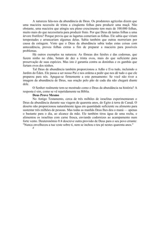A natureza fala-nos da abundância de Deus. Os produtores agrícolas dizem que
uma macieira necessita de trinta a cinqüenta folhas para produzir uma maçã. Não
obstante, uma macieira que atingiu seu pleno crescimento tem mais de 100.000 folhas,
muito mais do que necessitaria para produzir fruto. Por que Deus dá tantas folhas a uma
árvore frutífera? Porque previu que as lagartas comeriam as folhas. Ele sabia que viriam
tempestades e arrancariam algumas delas. Sabia também que outras morreriam por
causa da estiagem. Visto que o Deus da abundância sabia todas estas coisas com
antecedência, proveu folhas extras a fim de preparar a macieira para possíveis
problemas.
Há outros exemplos na natureza: As fêmeas dos faisões e das codornas, que
fazem ninho no chão, botam de dez a trinta ovos, mais do que suficiente para
preservação de suas espécies. Mas isto é garantia contra as doninhas e os gambás que
furtam ovos dos ninhos.
Tal Deus de abundância também proporcionou a Adão e Eva tudo, incluindo o
Jardim do Éden. Ele passa a ser nosso Pai e nos ordena a pedir que nos dê tudo o que ele
preparou para nós. Apegue-se firmemente a este pensamento: Se você não tiver a
imagem da abundância de Deus, sua oração pelo pão de cada dia não chegará diante
dele.
O Senhor realmente tem-se mostrado como o Deus da abundância na história? A
resposta é sim, como se vê repetidamente na Bíblia.
Deus Prove Mesmo
No Antigo Testamento, cerca de três milhões de israelitas experimentaram o
Deus da abundância durante sua viagem de quarenta anos, do Egito à terra de Canaã. O
deserto não proporcionou naturalmente água em quantidade suficiente ou alimento para
sustentar três milhões de pessoas. Mas todas as manhãs Deus lhes deu o maná — apenas
o bastante para o dia, ao alcance da mão. Ele também tirou água de uma rocha, e
alimentou os israelitas com carne fresca, enviando codornizes ao acampamento num
forte vento. Deuteronômio 8:4 descreve outra provisão de Deus para o seu povo errante:
"Nunca envelheceu a tua veste sobre ti, nem se inchou o teu pé nestes quarenta anos."
J
 