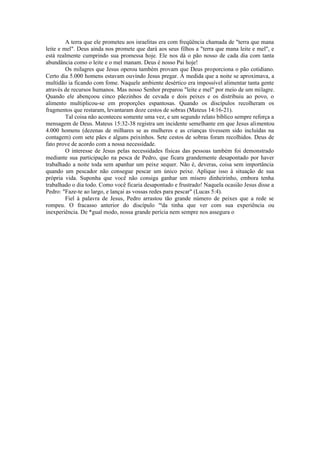 A terra que ele prometeu aos israelitas era com freqüência chamada de "terra que mana
leite e mel". Deus ainda nos promete que dará aos seus filhos a "terra que mana leite e mel", e
está realmente cumprindo sua promessa hoje. Ele nos dá o pão nosso de cada dia com tanta
abundância como o leite e o mel manam. Deus é nosso Pai hoje!
Os milagres que Jesus operou também provam que Deus proporciona o pão cotidiano.
Certo dia 5.000 homens estavam ouvindo Jesus pregar. À medida que a noite se aproximava, a
multidão ia ficando com fome. Naquele ambiente desértico era impossível alimentar tanta gente
através de recursos humanos. Mas nosso Senhor preparou "leite e mel" por meio de um milagre.
Quando ele abençoou cinco pãezinhos de cevada e dois peixes e os distribuiu ao povo, o
alimento multiplicou-se em proporções espantosas. Quando os discípulos recolheram os
fragmentos que restaram, levantaram doze cestos de sobras (Mateus 14:16-21).
Tal coisa não aconteceu somente uma vez, e um segundo relato bíblico sempre reforça a
mensagem de Deus. Mateus 15:32-38 registra um incidente semelhante em que Jesus alimentou
4.000 homens (dezenas de milhares se as mulheres e as crianças tivessem sido incluídas na
contagem) com sete pães e alguns peixinhos. Sete cestos de sobras foram recolhidos. Deus de
fato prove de acordo com a nossa necessidade.
O interesse de Jesus pelas necessidades físicas das pessoas também foi demonstrado
mediante sua participação na pesca de Pedro, que ficara grandemente desapontado por haver
trabalhado a noite toda sem apanhar um peixe sequer. Não é, deveras, coisa sem importância
quando um pescador não consegue pescar um único peixe. Aplique isso à situação de sua
própria vida. Suponha que você não consiga ganhar um mísero dinheirinho, embora tenha
trabalhado o dia todo. Como você ficaria desapontado e frustrado! Naquela ocasião Jesus disse a
Pedro: "Faze-te ao largo, e lançai as vossas redes para pescar" (Lucas 5:4).
Fiel à palavra de Jesus, Pedro arrastou tão grande número de peixes que a rede se
rompeu. O fracasso anterior do discípulo na
da tinha que ver com sua experiência ou
inexperiência. De *gual modo, nossa grande perícia nem sempre nos assegura o
 