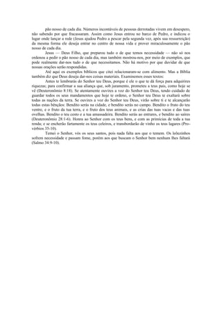 pão nosso de cada dia. Números incontáveis de pessoas derrotadas vivem em desespero,
não sabendo por que fracassaram. Assim como Jesus entrou no barco de Pedro, e indicou o
lugar onde lançar a rede (Jesus ajudou Pedro a pescar pela segunda vez, após sua ressurreição)
da mesma forma ele deseja entrar no centro de nossa vida e prover miraculosamente o pão
nosso de cada dia.
Jesus — Deus Filho, que preparou tudo o de que temos necessidade — não só nos
ordenou a pedir o pão nosso de cada dia, mas também mostrou-nos, por meio de exemplos, que
pode realmente dar-nos tudo o de que necessitamos. Não há motivo por que duvidar de que
nossas orações serão respondidas.
Até aqui os exemplos bíblicos que citei relacionaram-se com alimento. Mas a Bíblia
também diz que Deus deseja dar-nos coisas materiais. Examinemos esses textos:
Antes te lembrarás do Senhor teu Deus, porque é ele o que te dá força para adquirires
riquezas; para confirmar a sua aliança que, sob juramento, prometeu a teus pais, como hoje se
vê (Deuteronômio 8:18). Se atentamente ouvires a voz do Senhor teu Deus, tendo cuidado de
guardar todos os seus mandamentos que hoje te ordeno, o Senhor teu Deus te exaltará sobre
todas as nações da terra. Se ouvires a voz do Senhor teu Deus, virão sobre ti e te alcançarão
todas estas bênçãos: Bendito serás na cidade, e bendito serás no campo. Bendito o fruto do teu
ventre, e o fruto da tua terra, e o fruto dos teus animais, e as crias das tuas vacas e das tuas
ovelhas. Bendito o teu cesto e a tua amassadeira. Bendito serás ao entrares, e bendito ao saíres
(Deuteronômio 28:1-6). Honra ao Senhor com os teus bens, e com as primícias de toda a tua
renda; e se encherão fartamente os teus celeiros, e transbordarão de vinho os teus lagares (Pro-
vérbios 35-10).
Temei o Senhor, vós os seus santos, pois nada falta aos que o temem. Os leõezinhos
sofrem necessidade e passam fome, porém aos que buscam o Senhor bem nenhum lhes faltará
(Salmo 34:9-10).
 