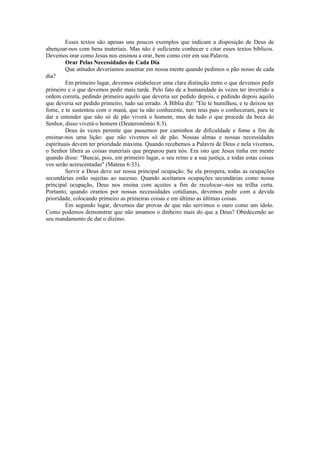Esses textos são apenas uns poucos exemplos que indicam a disposição de Deus de
abençoar-nos com bens materiais. Mas não é suficiente conhecer e citar esses textos bíblicos.
Devemos orar como Jesus nos ensinou a orar, bem como crer em sua Palavra.
Orar Pelas Necessidades de Cada Dia
Que atitudes deveríamos assentar em nossa mente quando pedimos o pão nosso de cada
dia?
Em primeiro lugar, devemos estabelecer uma clara distinção entre o que devemos pedir
primeiro e o que devemos pedir mais tarde. Pelo fato de a humanidade às vezes ter invertido a
ordem correta, pedindo primeiro aquilo que deveria ser pedido depois, e pedindo depois aquilo
que deveria ser pedido primeiro, tudo sai errado. A Bíblia diz: "Ele te humilhou, e te deixou ter
fome, e te sustentou com o maná, que tu não conheceste, nem teus pais o conheceram, para te
dar a entender que não só de pão viverá o homem, mas de tudo o que procede da boca do
Senhor, disso viverá o homem (Deuteronômio 8:3).
Deus às vezes permite que passemos por caminhos de dificuldade e fome a fim de
ensinar-nos uma lição: que não vivemos só de pão. Nossas almas e nossas necessidades
espirituais devem ter prioridade máxima. Quando recebemos a Palavra de Deus e nela vivemos,
o Senhor libera as coisas materiais que preparou para nós. Era isto que Jesus tinha em mente
quando disse: "Buscai, pois, em primeiro lugar, o seu reino e a sua justiça, e todas estas coisas
vos serão acrescentadas" (Mateus 6:33).
Servir a Deus deve ser nossa principal ocupação. Se ela prospera, todas as ocupações
secundárias estão sujeitas ao sucesso. Quando aceitamos ocupações secundárias como nossa
principal ocupação, Deus nos ensina com açoites a fim de recolocar--nos na trilha certa.
Portanto, quando oramos por nossas necessidades cotidianas, devemos pedir com a devida
prioridade, colocando primeiro as primeiras coisas e em último as últimas coisas.
Em segundo lugar, devemos dar provas de que não servimos o ouro como um ídolo.
Como podemos demonstrar que não amamos o dinheiro mais do que a Deus? Obedecendo ao
seu mandamento de dar o dízimo.
 