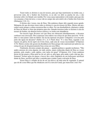 Trazei todos os dízimos à casa do tesouro, para que haja mantimento na minha casa, e
provai-me nisto, diz o Senhor dos Exércitos, se eu não vos abrir as janelas do céu, e não
derramar sobre vós bênção sem medida. Por vossa causa repreenderei o devorador, para que não
vos consuma o fruto da terra; a vossa vide no campo não será estéril, diz o Senhor dos Exércitos
(Malaquias 3:10, 11).
O dízimo não é nosso, mas de Deus. Não podemos dispor dele segundo nosso agrado.
Malaquias diz que devemos trazer todos os dízimos à casa do tesouro de Deus. Muitos não pro-
cedem assim porque a cobiça escureceu-lhes os olhos. Por sua desobediência, obstruem o poder
de Deus de liberar os bens que preparou para eles. Quando trazemos todos os dízimos à casa do
tesouro do Senhor, ele abençoa nossos celeiros e os enche com abundância.
Em terceiro lugar devemos crer que Deus nos abençoará abundantemente, e devemos
confessar essa convicção. Davi expressou sem rodeios sua crença de que Deus proveria: "O Se-
nhor é o meu pastor: nada me faltará. Ele me faz repousar em pastos verdejantes. Leva-me para
junto das águas de descanso" (Salmo 23:1, 2). E Paulo disse: "E o meu Deus, segundo a sua
riqueza em glória, há de suprir em Cristo Jesus, cada uma de vossas necessidades" (Filipenses
4:19). Muitos crentes não gozam da abundância de Deus porque não expressam por palavras sua
crença de que ele dá generosamente boas coisas aos seus filhos.
Finalmente, devemos sempre dar graças — quando pedimos e quando recebemos. "Não
andeis ansiosos de coisa alguma; em tudo, porém, sejam conhecidas diante de Deus as vossas
petições, pela oração e pela súplica, com ações de graça" (Filipenses 4:6). Como podemos
deixar de dar graças a Deus pela luz do sol, pelo ar, pela água, pela saúde e pela vida que des-
frutamos? Nossas ações de graças e louvor são a doce fragrância de um holocausto sacrificial
diante de Deus, sacrifício que abre o caminho para o poder e para a salvação de Deus.
Nosso Deus é o doador da luz do sol, da chuva e de toda sorte de vegetação. É natural
que ele dê a seus filhos que lhe obedecem com fé a terra de Canaã, que mana leite e mel. Por-
 