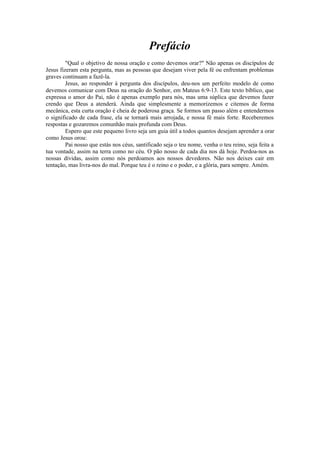 Prefácio
"Qual o objetivo de nossa oração e como devemos orar?" Não apenas os discípulos de
Jesus fizeram esta pergunta, mas as pessoas que desejam viver pela fé ou enfrentam problemas
graves continuam a fazê-la.
Jesus, ao responder à pergunta dos discípulos, deu-nos um perfeito modelo de como
devemos comunicar com Deus na oração do Senhor, em Mateus 6:9-13. Este texto bíblico, que
expressa o amor do Pai, não é apenas exemplo para nós, mas uma súplica que devemos fazer
crendo que Deus a atenderá. Ainda que simplesmente a memorizemos e citemos de forma
mecânica, esta curta oração é cheia de poderosa graça. Se formos um passo além e entendermos
o significado de cada frase, ela se tornará mais arrojada, e nossa fé mais forte. Receberemos
respostas e gozaremos comunhão mais profunda com Deus.
Espero que este pequeno livro seja um guia útil a todos quantos desejam aprender a orar
como Jesus orou:
Pai nosso que estás nos céus, santificado seja o teu nome, venha o teu reino, seja feita a
tua vontade, assim na terra como no céu. O pão nosso de cada dia nos dá hoje. Perdoa-nos as
nossas dívidas, assim como nós perdoamos aos nossos devedores. Não nos deixes cair em
tentação, mas livra-nos do mal. Porque teu é o reino e o poder, e a glória, para sempre. Amém.
 