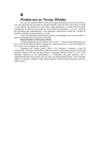 4
Perdoa-nos as Nossas Dívidas
Nós, que nos tomamos filhos de Deus pelo sangue imaculado de Jesus Cristo, devemos
orar a ele agora para que nos perdoe os pecados. Quando o reino de Deus vem ao nosso coração
e a sua vontade está presente em nossa vida, a graça perdoadora e o poder divino deveriam
naturalmente vir sobre nós. Na oração que Jesus ensinou aos discípulos — e a nós — ele disse
que devíamos pedir intrepidamente e com segurança o pão nosso de cada dia, o perdão de
pecados e a proteção contra a tentação ou o mal.
Como ficou declarado anteriormente, devemos orar alinhados com a mente de Deus. E
qual é o pensamento dele concernente ao pecado?
Somos Pecadores e Merecemos a Morte
A palavra grega para pecado significa "errar o alvo" — como uma seta podia errar o seu
alvo. A fim de dar glória ao Senhor e
agradar-lhe, o homem deveria ter vivido em obediência e
fé. Era este o alvo ou objetivo da vida humana.
Enganados por Satanás, porém, Adão e Eva tomaram e comeram o fruto do
conhecimento. Violaram a ordem divina: "Mas da árvore do conhecimento do bem e do mal não
comerás; Porque no dia em que dela comeres, certamente morrerás" (Gêne-S1
s 2:17). Como
obstinada expressão de sua desobediência e mc
redulidade, esta ação significou que o
comportamento deles havia errado o alvo da vida e era pecado diante de Deus. Como resultado,
Adão e Eva sentiram vergonha e culpa. Satanás ganhou o legítimo direito de acusar, governar e
roubar a huma-
 