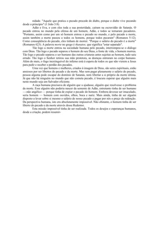 nidade. "Aquele que pratica o pecado procede do diabo, porque o diabo vive pecando
desde o princípio" (1 João 3:8).
Adão e Eva, e com eles toda a sua posteridade, caíram na escravidão de Satanás. O
pecado entrou no mundo pela ofensa de um homem, Adão, e todos se tornaram pecadores.
"Portanto, assim como por um só homem entrou o pecado no mundo, e pelo pecado a morte,
assim também a morte passou a todos os homens, porque todos pecaram" (Romanos 5:12).
Como conseqüência do pecado, eles tinham de morrer. "Porque o salário do pecado é a morte"
(Romanos 623). A palavra morte no grego é thanatos, que significa "estar separado".
Tão logo a morte entrou na sociedade humana pelo pecado, interrompeu-se o diálogo
com Deus. Tão logo o pecado separou o homem do seu Deus, a fonte de vida, o homem morreu.
Tão logo o pecado separou o ser humano das outras criaturas antes sujeitas ao homem, tudo saiu
errado. Tão logo o Senhor retirou sua mão protetora, as doenças entraram no corpo humano.
Além do mais, o fogo inextinguível do inferno está à espera de todos os que não vierem a Jesus
para pedir e receber o perdão dos pecados.
Uma vez que homens e mulheres, criados à imagem de Deus, são seres espirituais, estão
ansiosos por ser libertos do pecado e da morte. Mas sem pagar plenamente o salário do pecado,
pessoa alguma pode escapar do domínio de Satanás, nem libertar a si próprio da morte última.
Já que não há ninguém no mundo que não cometa pecado, é loucura esperar que alguém mais
neste mundo seja um Salvador eficiente.
A raça humana precisava de alguém que a ajudasse, alguém que resolvesse o problema
da morte. Esse alguém não poderia nascer da semente de Adão, entretanto tinha de ser humano
—-não angélico — porque tinha de expiar o pecado do homem. Embora devesse ser imaculado,
seria homem — homem com ouvidos, olhos, boca e nariz. Mais ainda, tinha de ser alguém
disposto a levar sobre si mesmo o salário de nosso pecado e pagar por nós o preço da redenção.
Da perspectiva humana, isto era absolutamente impossível. Não obstante, o homem tinha de ser
liberto do pecado e da morte através desse Redentor.
Esta missão impossível tinha de ser realizada. Todos os desejos e esperanças humanos,
desde a criação, podem resumir-
 