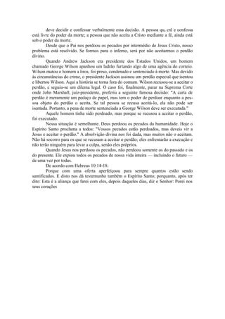 deve decidir e confessar verbalmente essa decisão. A pessoa que crê e confessa
está livre do poder da morte; a pessoa que não aceita a Cristo mediante a fé, ainda está
sob o poder da morte.
Desde que o Pai nos perdoou os pecados por intermédio de Jesus Cristo, nosso
problema está resolvido. Se formos para o inferno, será por não aceitarmos o perdão
divino.
Quando Andrew Jackson era presidente dos Estados Unidos, um homem
chamado George Wilson apanhou um ladrão furtando algo de uma agência do correio.
Wilson matou o homem a tiros, foi preso, condenado e sentenciado à morte. Mas devido
às circunstâncias do crime, o presidente Jackson assinou um perdão especial que isentou
e libertou Wilson. Aqui a história se torna fora do comum. Wilson recusou-se a aceitar o
perdão, e seguiu-se um dilema legal. O caso foi, finalmente, parar na Suprema Corte
onde John Marshall, juiz-presidente, proferiu a seguinte famosa decisão: "A carta de
perdão é meramente um pedaço de papel, mas tem o poder de perdoar enquanto a pes-
soa objeto do perdão o aceita. Se tal pessoa se recusa aceitá-lo, ela não pode ser
isentada. Portanto, a pena de morte sentenciada a George Wilson deve ser executada."
Aquele homem tinha sido perdoado, mas porque se recusou a aceitar o perdão,
foi executado.
Nossa situação é semelhante. Deus perdoou os pecados da humanidade. Hoje o
Espírito Santo proclama a todos: "Vossos pecados estão perdoados, mas deveis vir a
Jesus e aceitar o perdão." A absolvição divina nos foi dada, mas muitos não o aceitam.
Não há socorro para os que se recusam a aceitar o perdão; eles enfrentarão a execução e
não terão ninguém para levar a culpa, senão eles próprios.
Quando Jesus nos perdoou os pecados, não perdoou somente os do passado e os
do presente. Ele expiou todos os pecados de nossa vida inteira — incluindo o futuro —
de uma vez por todas.
De acordo com Hebreus 10:14-18:
Porque com uma oferta aperfeiçoou para sempre quantos estão sendo
santificados. E disto nos dá testemunho também o Espírito Santo; porquanto, após ter
dito: Esta é a aliança que farei com eles, depois daqueles dias, diz o Senhor: Porei nos
seus corações
 