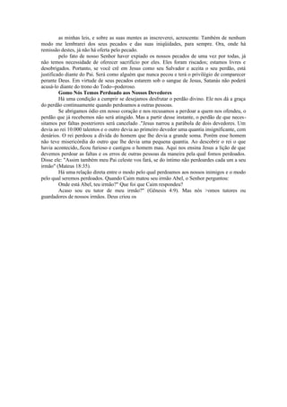 as minhas leis, e sobre as suas mentes as inscreverei, acrescenta: Também de nenhum
modo me lembrarei dos seus pecados e das suas iniqüidades, para sempre. Ora, onde há
remissão destes, já não há oferta pelo pecado.
pelo fato de nosso Senhor haver expiado os nossos pecados de uma vez por todas, já
não temos necessidade de oferecer sacrifício por eles. Eles foram riscados; estamos livres e
desobrigados. Portanto, se você crê em Jesus como seu Salvador e aceita o seu perdão, está
justificado diante do Pai. Será como alguém que nunca pecou e terá o privilégio de comparecer
perante Deus. Em virtude de seus pecados estarem sob o sangue de Jesus, Satanás não poderá
acusá-lo diante do trono do Todo--poderoso.
Gomo Nós Temos Perdoado aos Nossos Devedores
Há uma condição a cumprir se desejamos desfrutar o perdão divino. Ele nos dá a graça
do perdão continuamente quando perdoamos a outras pessoas.
Se abrigamos ódio em nosso coração e nos recusamos a perdoar a quem nos ofendeu, o
perdão que já recebemos não será atingido. Mas a partir desse instante, o perdão de que neces-
sitamos por faltas posteriores será cancelado ."Jesus narrou a parábola de dois devedores. Um
devia ao rei 10.000 talentos e o outro devia ao primeiro devedor uma quantia insignificante, cem
denários. O rei perdoou a dívida do homem que lhe devia a grande soma. Porém esse homem
não teve misericórdia do outro que lhe devia uma pequena quantia. Ao descobrir o rei o que
havia acontecido,.ficou furioso e castigou o homem mau. Aqui nos ensina Jesus a lição de que
devemos perdoar as faltas e os erros de outras pessoas da maneira pela qual fomos perdoados.
Disse ele: "Assim também meu Pai celeste vos fará, se do íntimo não perdoardes cada um a seu
irmão" (Mateus 18:35).
Há uma relação direta entre o modo pelo qual perdoamos aos nossos inimigos e o modo
pelo qual seremos perdoados. Quando Caim matou seu irmão Abel, o Senhor perguntou:
Onde está Abel, teu irmão?" Que foi que Caim respondeu?
Acaso sou eu tutor de meu irmão?" (Gênesis 4:9). Mas nós >omos tutores ou
guardadores de nossos irmãos. Deus criou os
 